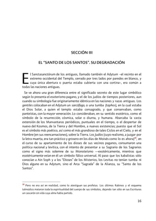 16
SECCIÓN III
EL “SANTO DE LOS SANTOS”. SU DEGRADACIÓN
l Sanctasanctórum de los antiguos, llamado también el Adytum –el recinto en el
extremo occidental del Templo, cerrado por tres lados por paredes en blanco, y
cuya única abertura o puerta estaba cubierta con una cortina–, era común a
todas las naciones antiguas.
Se ve ahora una gran diferencia entre el significado secreto de este lugar simbólico
según lo presenta el esoterismo pagano, y el de los judíos de tiempos posteriores, aun
cuando su simbología fue originariamente idéntica en las naciones y razas antiguas. Los
gentiles colocaban en el Adytum un sarcófago, o una tumba (taphos), en la cual estaba
el Dios Solar, a quien el templo estaba consagrado, y que conservaban, como
panteístas, con la mayor veneración. Lo consideraban, en su sentido esotérico, como el
símbolo de la resurrección, cósmica, solar o diurna, y humana. Abarcaba la vasta
extensión de los Manvantaras periódicos, puntuales en el tiempo, o el despertar de
nuevo del Kosmos, de la Tierra y del Hombre, a nuevas existencias; puesto que el Sol
es el símbolo más poético, así como el más grandioso de tales Ciclos en el Cielo, y en el
Hombre (en sus reencarnaciones), sobre la Tierra. Los Judíos (cuyo realismo, a juzgar por
la letra muerta, era tan práctico y grosero en los días de Moisés como lo es ahora)18
, en
el curso de su apartamiento de los dioses de sus vecinos paganos, consumaron una
política nacional y levítica, con el intento de presentar a su Sagrario de los Sagrarios
como el signo más solemne de su Monoteísmo ––exotéricamente, mientras que
esotéricamente veían en él un símbolo fálico universal. Al paso que los kabalistas sólo
conocían a Ain Soph y a los “Dioses” de los Misterios, los Levitas no tenían tumba ni
Dios alguno en su Adytum, sino el Arca “Sagrada” de la Alianza, su “Santo de los
Santos”.
18
Pero no era así en realidad, como lo atestiguan sus profetas. Los últimos Rabinos y el esquema
talmúdico mataron toda la espiritualidad del cuerpo de sus símbolos, dejando tan sólo en sus Escrituras
un cascarón sin vida cuya alma había partido.
E
 