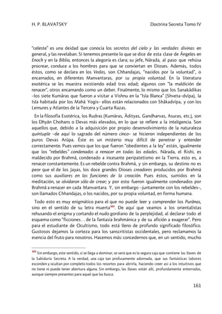 H. P. BLAVATSKY Doctrina Secreta Tomo IV
161
“celeste” es una deidad que conocía los secretos del cielo y las verdades divinas en
general, y las revelaban. Si tenemos presente lo que se dice de esta clase de Ángeles en
Enoch y en la Biblia, entonces la alegoría es clara; su jefe, Nârada, al paso que rehúsa
procrear, conduce a los hombres para que se conviertan en Dioses. Además, todos
éstos, como se declara en los Vedas, son Chhandajas, “nacidos por la voluntad”, o
encarnados, en diferentes Manvantaras, por su propia voluntad. En la literatura
exotérica se les muestra existiendo edad tras edad; algunos con “la maldición de
renacer”, otros encarnando como un deber. Finalmente, lo mismo que los Sanakâdikas
–los siete Kumâras que fueron a visitar a Vishnu en la “Isla Blanca” (Shveta–dvîpa), la
Isla habitada por los Mahâ Yogis– ellos están relacionados con Shâkadvîpa, y con los
Lemures y Atlantes de la Tercera y Cuarta Razas.
En la filosofía Esotérica, los Rudras (Kumâras, Âdityas, Gandharvas, Asuras, etc.), son
los Dhyân Chohans o Devas más elevados, en lo que se refiere a la inteligencia. Son
aquellos que, debido a la adquisición por propio desenvolvimiento de la naturaleza
quíntuple –de aquí lo sagrado del número cinco– se hicieron independientes de los
puros Devas Arûpa. Éste es un misterio muy difícil de penetrar y entender
correctamente. Pues vemos que los que fueron “obedientes a la ley” están, igualmente
que los “rebeldes” condenados a renacer en todas las edades. Nârada, el Rishi, es
maldecido por Brahmâ, condenado a incesante peripatetismo en la Tierra, esto es, a
renacer constantemente. Es un rebelde contra Brahmâ, y sin embargo, su destino no es
peor que el de los Jayas, los doce grandes Dioses creadores producidos por Brahmâ
como sus auxiliares en las funciones de la creación. Pues éstos, sumidos en la
meditación, se olvidaron sólo de crear; y por esto fueron igualmente condenados por
Brahmâ a renacer en cada Manvantara. Y, sin embargo –juntamente con los rebeldes–,
son llamados Chhandajas, o los nacidos, por su propia voluntad, en forma humana.
Todo esto es muy enigmático para el que no puede leer y comprender los Purânas,
sino en el sentido de su letra muerta360
. De aquí que veamos a los orientalistas
rehusando el enigma y cortando el nudo gordiano de la perplejidad, al declarar todo el
esquema como “ficciones… de la fantasía brahmánica y de su afición a exagerar”. Pero
para el estudiante de Ocultismo, todo está lleno de profundo significado filosófico.
Gustosos dejamos la corteza para los sanscritistas occidentales, pero reclamamos la
esencia del fruto para nosotros. Hacemos más: concedernos que, en un sentido, mucho
360
Sin embargo, este sentido, si se llega a dominar, se verá que es la segura caja que contiene las llaves de
la Sabiduría Secreta. A la verdad, una caja tan profusamente adornada, que sus fantásticas labores
esconden y ocultan por completo todos los resortes para abrirla, haciendo creer así a los intuitivos que
no tiene ni puede tener abertura alguna. Sin embargo, las llaves están allí, profundamente enterradas,
aunque siempre presentes para aquel que las busca.
 