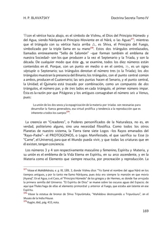 H. P. BLAVATSKY Doctrina Secreta Tomo IV
169
con el vértice hacia abajo, es el símbolo de Vishnu, el Dios del Principio Húmedo y
del Agua, siendo Nârâyana el Principio Moviente en el Nârâ, o las Aguas377
; mientras
que el triángulo con su vértice hacia arriba , es Shiva, el Principio del Fuego,
simbolizado por la triple llama en su mano378
. Estos dos triángulos entrelazados,
llamados erróneamente “Sello de Salomón” –que forman también el emblema de
nuestra Sociedad– son los que producen a la vez el Septenario y la Triada, y son la
década. De cualquier modo que éste , se examine, todos los diez números están
contenidos en él. Porque, con un punto en medio o en el centro, , es un signo
séptuple o Septenario; sus triángulos denotan el número tres [o la Tríada]; los dos
triángulos muestran la presencia del Binario; los triángulos, con el punto central común
a ambos, producen el Cuaternario; las seis puntas hacen el Senario, y el punto central,
la Unidad; el Quinario está trazado por combinación, como un compuesto de dos
triángulos, el número par, y de tres lados en cada triángulo, el primer número impar.
Ésta es la razón por que Pitágoras y los antiguos consagraban el número seis a Venus,
pues:
La unión de los dos sexos y la espagirización de la materia por tríadas son necesarias para
desarrollar la fuerza generadora, esa virtud prolífica y tendencia a la reproducción que es
inherente a todos los cuerpos
379
.
La creencia en “Creadores”, o Poderes personificados de la Naturaleza, no es, en
verdad, politeísmo alguno, sino una necesidad filosófica. Como todos los otros
Planetas de nuestro sistema, la Tierra tiene siete Logos –los Rayos emanados del
“Rayo–Padre”– el PROTOGONOS, o Logos Manifestado, el que sacrifica su Esse (o
“Carne”, el Universo), para que el Mundo pueda vivir, y que todas las criaturas que en
él existen, tengan conciencia.
Los números 3 y 4 son respectivamente masculino y femenino, Espíritu y Materia, y
su unión es el emblema de la Vida Eterna en Espíritu, en su arco ascendente, y en la
Materia como el Elemento que siempre resucita, por procreación y reproducción. La
377
Véase el Mahâbhârata, e. g. III, 189, 3, donde Vishnu dice: “Yo llamé el nombre del agua Nârâ en los
tiempos antiguos, y por lo tanto me llamo Nârâyana, pues ésta era siempre la mansión en que movía
(Ayana)”. En el Agua, o el Caos, el “Principio Húmedo” de los griegos y de Hermes, es donde fue arrojada
la primera semilla del Universo. ”El Espíritu de Dios” se mueve sobre las oscuras aguas del Espacio; de
aquí que Thales haga de ellas el elemento primordial y anterior al Fuego, que estaba aún latente en ese
Espíritu.
378
Véase la estatua de bronce de Shiva Tripurântaka, “Mahâdeva destruyendo a Tripurâsura”, en el
Museo de la India House.
379
Ragón, ibíd., pág. 433, nota.
 