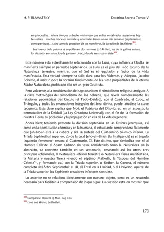 H. P. BLAVATSKY Doctrina Secreta Tomo IV
173
en quince días… Ahora bien; es un hecho misterioso que en los vertebrados superiores hoy
terrestres… muchos procesos normales y anormales tienen una o más semanas (septenarios)
como períodos… tales como la gestación de los mamíferos, la duración de las fiebres
384
.
Los huevos de la paloma se empollan en dos semanas [o 14 días]; los de la gallina en tres;
los de patos en cuatro; los de ganso en cinco, y los de avestruz en siete
385
.
Este número está estrechamente relacionado con la Luna, cuya influencia Oculta se
manifiesta siempre en períodos septenarios. La Luna es el guía del lado Oculto de la
Naturaleza terrestre, mientras que el Sol es el regulador y factor de la vida
manifestada. Esta verdad siempre ha sido clara para los Videntes y Adeptos. Jacobo
Boheme, al insistir sobre la doctrina fundamental de las siete propiedades de la eterna
Madre Naturaleza, probó con ello ser un gran Ocultista.
Pero volvamos a la consideración del septenario en el simbolismo religioso antiguo. A
la clave metrológica del simbolismo de los hebreos, que revela numéricamente las
relaciones geométricas del Círculo (el Todo–Deidad), con el Cuadrado, el Cubo, el
Triángulo, y todas las emanaciones integrales del área divina, puede añadirse la clave
teogónica. Esta clave explica que Noé, el Patriarca del Diluvio, es, en un aspecto, la
permutación de la Deidad (La Ley Creadora Universal), con el fin de la formación de
nuestra Tierra, su población y la propagación en ella de la vida en general.
Ahora bien; teniendo presente la división septenaria en las Divinas jerarquías, así
como en la constitución cósmica y en la humana, el estudiante comprenderá fácilmente
que Jah–Noah esté a la cabeza y sea la síntesis del Cuaternario cósmico inferior. La
Tríada Sephirothal superior, –de la cual Jehovah–Binah (la Inteligencia) es el ángulo
izquierdo femenino– emana al Cuaternario, . Este último, que simboliza por sí al
Hombre Celeste, el Adam Kadmon sin sexo, considerado como la Naturaleza en lo
abstracto, se convierte también en un septenario, emanando así los otros tres
principios adicionales, la Naturaleza inferior terrestre o Naturaleza física manifestada,
la Materia y nuestra Tierra –siendo el séptimo Malkuth, la “Esposa del Hombre
Celeste”–, y formando así, con la Tríada superior, o Kether, la Corona, el número
completo del Árbol Sephirothal: el 10, el Total en la Unidad, o el Universo. Aparte de
la Tríada superior, los Sephiroth creadores inferiores son siete.
Lo anterior no se relaciona directamente con nuestro objeto, pero es un recuerdo
necesario para facilitar la comprensión de lo que sigue. La cuestión está en mostrar que
384
Compárese Descent of Man, pág. 164.
385
Land and Water, de Bartlett.
 