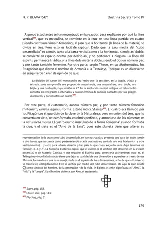 H. P. BLAVATSKY Doctrina Secreta Tomo IV
179
Algunos estudiantes se han encontrado embarazados para explicarse por qué la línea
vertical399
, que es masculina, se convierte en la cruz en una línea partida en cuatro
(siendo cuatro un número femenino), al paso que la horizontal (la línea de la materia) se
divide en tres. Pero esto es fácil de explicar. Dado que la cara media del “cubo
desarrollado” es común, tanto a la barra vertical como a la horizontal, siendo así doble,
se convierte en espacio neutro, por decirlo así, y no pertenece a ninguna. La línea del
espíritu permanece triádica, y la línea de la materia doble, siendo el dos un número par,
y por tanto también femenino. Por otra parte, según Theon, en su Mathematica, los
Pitagóricos que dieron el nombre de Armonía a la Tetraktys, “porque es un diatesaron
en sesquitercia”, eran de opinión de que:
La división del canon del monocordio era hecho por la tetraktys en la duada, tríada y
tétreda; pues comprendía una proporción sesquitercia, una sesquialtera, una duple, una
triple y una cuádruple, cuya sección es 27. En la anotación musical antigua, el tetracordio
consistía en tres grados o intervalos, y cuatro términos de sonidos llamados por los griegos
diatesaron, y por nosotros un cuarto
400
.
Por otra parte, el cuaternario, aunque número par, y por tanto número femenino
(“infernal”), variaba según su forma. Esto lo indica Stanley401
. El cuatro era llamado por
los Pitagóricos el guardián de la clave de la Naturaleza; pero en unión del tres, que lo
convertía en siete, se transformaba en el más perfecto, y armonioso de los números; en
la naturaleza misma. El cuatro era “lo masculino de la forma femenina” cuando formaba
la cruz; y el siete es el “Amo de la Luna”, pues este planeta tiene que alterar su
representación de la cruz como cubo desarrollado, en barras cruzadas, presenta una cara del cubo común
a dos barras, que se cuenta como perteneciendo a cada una [esto es, contada una vez horizontal y otra
verticalmente]… ;cuatro para la barra derecha y tres para la que cruza; en junto siete. Aquí tenemos los
famosos 4, 3, y 7”. La filosofía Esotérica explica que el cuatro es el símbolo del Universo en su estado
potencial, o de Materia Caótica, y que requiere el Espíritu para penetrarla activamente; esto es, el
Triángulo primordial abstracto tiene que dejar su cualidad de una dimensión y esparcirse a través de esa
Materia, formando así una base manifestada en el espacio de tres dimensiones, a fin de que el Universo
se manifieste inteligiblemente. Esto se verifica por medio del cubo desarrollado. De aquí la cruz ansata
como símbolo del hombre, de la generación y de la vida. En Egipto, el Ankh significaba el “Alma”, la
“vida” y la “sangre”. Es el hombre viviente, con Alma, el septenario.
399
Supra, pág. 158.
400
Oliver, ibíd., pág. 114.
401
Phythag., pág. 61.
 