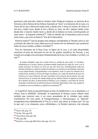 H. P. BLAVATSKY Doctrina Secreta Tomo IV
180
apariencia cada siete días. Sobre el número siete, Pitágoras compuso su doctrina de la
Armonía y de la Música de las Esferas, llamando un “tono” a la distancia de la Luna a la
Tierra; de la Luna a Mercurio medio tono, y desde éste a Venus lo mismo; de Venus al
Sol uno y medio tono; desde el Sol a Marte un tono; de allí a Júpiter medio tono;
desde éste a Saturno medio tonó; y, desde allí al Zodiaco un tono; constituyendo así
siete tonos – el diapasón armónico402
. Toda la melodía de la Naturaleza está en estos
siete tonos, y por esto se llama la “Voz de la Naturaleza”.
Plutarco explica403
que los griegos más antiguos consideraban la Tétrada como la raíz
y principio de todas las cosas, dado que era el número de los elementos que producían
todas las cosas creadas, visibles e invisibles404
.
Para los hermanos de la Rosa Cruz, la figura de la cruz, o el cubo desarrollado,
constituía el tema de discusión en uno de los grados teosóficos de Peuvret, y era
tratado con arreglo a los principios fundamentales de la luz y las tinieblas o el bien y el
mal 405
.
El mundo inteligible surge de la mente divina [o unidad] de este modo. La Tetraktys,
reflejándose en su propia esencia, la primera unidad, productora de todas las cosas, y en su
propio principio, se muestra así. Una vez uno, dos veces dos, inmediatamente surge una
tétrada, teniendo en su ápice la unidad más elevada, y se convierte en una Pirámide, cuya base
es una simple tétrada, correspondiendo a una superficie, sobre la cual la luz radiante de la
unidad divina produce la forma del fuego incorpóreo, por razón del descenso de Juno (la
materia) a las cosas inferiores. De aquí se produce la luz esencial, que no quema, sino que
ilumina. Ésta es la creación del mundo medio, que los hebreos llaman lo Supremo, el mundo
de la deidad [de ellos]. Es denominado el Olimpo, la luz completa, y está lleno de formas
separadas, en donde está la sede de los dioses inmortales, deûm domus alta, cuya cúspide es
la unidad, su muro la trinidad y su superficie el cuaternario
406
.
La “superficie” tiene así que permanecer un área sin significación, si se la abandona a sí
misma. Sola la UNIDAD, “iluminado” al cuaternario, el famoso cuatro inferior tiene
también que construir para sí un muro procedente de la trinidad, para poder
manifestarse. Por otra parte, el Tetragrammaton, o Microposopus, es “Jehovah”
arrogándose muy indebidamente el “Era, Es y Será”, que ahora se traduce por “Yo soy
lo que soy”, y se interpreta como refiriéndose a la Deidad abstracta más elevada;
402
Oliver, ibíd., pág. 172.
403
De Plac. Phil., pág. 878.
404
Véase Oliver, ibíd., pág. 106.
405
Ibíd., pág. 108.
406
Reuchlin, ut supra, pág. 689; Oliver, ibíd., págs. 112, 113.
 