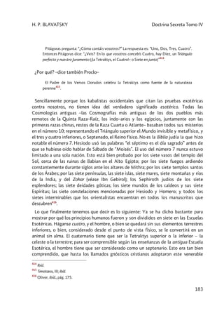 H. P. BLAVATSKY Doctrina Secreta Tomo IV
183
Pitágoras pregunta: “¿Cómo contáis vosotros?” La respuesta es: “Uno, Dos, Tres, Cuatro”.
Entonces Pitágoras dice: “¿Veis? En lo que vosotros concebís Cuatro, hay Diez, un Triángulo
perfecto y nuestro Juramento [¡la Tetraktys, el Cuatro!– o Siete en junto]”
414
.
¿Por qué? –dice también Proclo–
El Padre de los Versos Dorados celebra la Tetraktys como fuente de la naturaleza
perenne
415
.
Sencillamente porque los kabalistas occidentales que citan las pruebas exotéricas
contra nosotros, no tienen idea del verdadero significado esotérico. Todas las
Cosmologías antiguas –las Cosmografías más antiguas de los dos pueblos más
remotos de la Quinta Raza–Raíz, los indo–arios y los egipcios, juntamente con las
primeras razas chinas, restos de la Raza Cuarta o Atlante– basaban todos sus misterios
en el número 10; representando el Triángulo superior el Mundo invisible y metafísico, y
el tres y cuatro inferiores, o Septenado, el Reino físico. No es la Biblia judía la que hizo
notable el número 7. Hesiodo usó las palabras “el séptimo es el día sagrado” antes de
que se hubiese oído hablar de Sábado de “Moisés”. El uso del número 7 nunca estuvo
limitado a una sola nación. Esto está bien probado por los siete vasos del templo del
Sol, cerca de las ruinas de Babian en el Alto Egipto; por los siete fuegos ardiendo
constantemente durante siglos ante los altares de Mithra; por los siete templos santos
de los Árabes; por las siete penínsulas, las siete islas, siete mares, siete montañas y ríos
de la India, y del Zohar (véase Ibn Gebirol); los Sephiroth judíos de los siete
esplendores; las siete deidades góticas; los siete mundos de los caldeos y sus siete
Espíritus; las siete constelaciones mencionadas por Hesiodo y Homero; y todos los
sietes interminables que los orientalistas encuentran en todos los manuscritos que
descubren416
.
Lo que finalmente tenemos que decir es lo siguiente: Ya se ha dicho bastante para
mostrar por qué los principios humanos fueron y son divididos en siete en las Escuelas
Esotéricas. Háganse cuatro, y el hombre, o bien se quedará sin sus elementos terrestres
inferiores, o bien, considerado desde el punto de vista físico, se le convertirá en un
animal sin alma. El cuaternario tiene que ser la Tetraktys superior o la inferior – la
celeste o la terrestre; para ser comprensible según las enseñanzas de la antigua Escuela
Esotérica, el hombre tiene que ser considerado como un septenario. Esto era tan bien
comprendido, que hasta los llamados gnósticos cristianos adoptaron este venerable
414
Ibíd.
415
Timotœos, III; ibíd.
416
Oliver, ibíd., pág. 175.
 