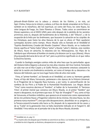 H. P. BLAVATSKY Doctrina Secreta Tomo IV
189
Jehovah–Binah–Elohim era la cabeza y síntesis de los Elohim, y no más, así
Agni–Vishnu–Sûrya era la síntesis y cabeza, o el foco de donde emanaban en lo físico y
también en lo metafísico, del Sol espiritual, así como del físico, los siete Rayos, las
siete Lenguas de Fuego, los Siete Planetas o Dioses. Todos estos se convirtieron en
Dioses supremos y en el DIOS UNO, pero sólo después de la pérdida de los secretos
primitivos; esto es, después del hundimiento de la Atlántida, o del “Diluvio”, y de la
ocupación de la India por los brahmanes, que buscaron la salvación en las cúspides de
los Himalayas, pues hasta las altas llanuras de lo que es ahora el Tíbet quedaron
sumergidas durante cierto tiempo. Ahura Mazda sólo es llamado en el Vendîdâd el
“Espíritu Benditísimo, Creador del Mundo Corpóreo”. Ahura Mazda, en su traducción
literal, significa el “Señor Sabio” (Ahura “señor” y Mazda “sabio”). Además, este nombre
de Ahura, Asura en sánscrito, lo relaciona con los Mânasaputras, los Hijos de la
Sabiduría que informaron al hombre sin mente y le dotaron con la suya (Manas). Ahura
(Asura) puede derivarse de la raíz ah “ser”; pero su primitivo significado es el que indica
la Doctrina Secreta.
Cuando la Geología averigüe cuántos miles de años hace que las perturbadas aguas
del Océano Indico llegaron a alcanzar las más altas mesetas del Asia Central, formando
un solo mar con el Mar Caspio y el Golfo Pérsico, únicamente entonces conocerán la
edad de la nación aria brahmánica existente, así como el tiempo de su descenso a las
llanuras del Indostán, que no tuvo lugar hasta miles de años más tarde.
Yima, el “primer hombre”, así llamado en el Vendîdâd, así como su hermano gemelo
Yama, el hijo del Manu Vaivasvata, pertenecen a dos épocas de la Historia Universal.
Es el Progenitor de la Segunda Raza humana, y por tanto, la personificación de las
sombras de los Pitris y el Padre de la Humanidad Postdiluviana. Los Magos decían
“Yima” como nosotros decimos el “hombre”, al hablar de la humanidad. El “hermoso
Yima”, el primer mortal que conversa con Ahura Mazda, es el primer “hombre” que
muere o desaparece, no el primero que nace. El “hijo de Vîvanghat”439
era, como el hijo
de Vaivasvata, el hombre simbólico, que aparecía en el esoterismo como representante
de las tres primeras Razas y Progenitor colectivo de las mismas. De estas Razas, las dos
primeras nunca murieron440
, sino que sólo desaparecieron, absorbidas en su progenie, y
la Tercera conoció la muerte sólo hacia su fin, después de la separación de los sexos y
de su “Caída” en la generación. Esto se halla claramente indicado en el Fargard II, del
Vendîdâd. Yima rehúsa ser el portador de la ley de Ahura Mazda, diciendo:
439
Vendîdâd, ob, cit., pág. 13.
440
La muerte sólo vino después que el hombre se convirtió en ser físico. Los hombres de la Primera Raza,
y también los de la Segunda, se disolvían y desaparecían en su progenie.
 