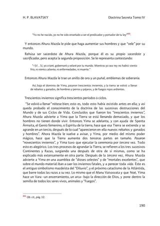 H. P. BLAVATSKY Doctrina Secreta Tomo IV
190
“Yo no he nacido, yo no he sido enseñado a ser el predicador y portador de tu ley”
441
.
Y entonces Ahura Mazda le pide que haga aumentar sus hombres y que “vele” por su
mundo.
Rehúsa ser sacerdote de Ahura Mazda, porque él es su propio sacerdote y
sacrificador, pero acepta la segunda proposición. Se le representa contestando:
“–Sí!…Sí, yo criaré, gobernaré y velaré por tu mundo. Mientras yo sea rey no habrá viento
frío, ni viento caliente, ni enfermedades, ni muerte.”
Entonces Ahura Mazda le trae un anillo de oro y un puñal, emblemas de soberanía.
Así, bajo el dominio de Yima, pasaron trescientos inviernos, y la tierra se volvió a llenar
de rebaños y ganados, de hombres y perros y pájaros, y de fuegos rojos ardientes.
Trescientos inviernos significa trescientos períodos o ciclos.
“Se volvió a llenar” nótese bien; esto es, todo esto había existido antes en ella; y así
queda probado el conocimiento de la doctrina de las sucesivas destrucciones del
Mundo y de sus Ciclos de Vida. Concluidos que fueron los “trescientos inviernos”,
Ahura Mazda advierte a Yima que la Tierra se está llenando demasiado, y que los
hombres no tienen donde vivir. Entonces Yima se adelanta, y con ayuda de Spenta
Ârmaita, el Genio femenino, o Espíritu de la tierra, hace que esa Tierra se extienda y se
agrande en un tercio, después de lo cual “aparecieron en ella nuevos rebaños y ganados
y hombres”. Ahora Mazda le vuelve a avisar, y Yima, por medio del mismo poder
mágico, hace que la Tierra aumente dos terceras partes en tamaño. Pasaron
“novecientos inviernos”, y Yima tuvo que ejecutar la ceremonia por tercera vez. Todo
esto es alegórico. Los tres procesos de agrandar la Tierra, se refieren a los tres sucesivos
Continentes y Razas, surgiendo una después de otra de sí mismas, como se ha
explicado más extensamente en otra parte. Después de la tercera vez, Ahura Mazda
advierte a Yima en una asamblea de “dioses celestes” y de “mortales excelentes”, que
sobre el mundo material iban a caer los inviernos fatales, y a perecer toda vida. Éste es
el antiguo simbolismo mazdeísta del “Diluvio”, y el próximo cataclismo de la Atlántida,
que barre todas las razas a su vez. Lo mismo que el Manu Vaivasvata y que Noé, Yima
hace un Vara –un encerramiento, un arca– bajo la dirección de Dios, y pone dentro la
semilla de todos los seres vivos, animales y “Fuegos”.
441
Ob. cit., pág. 12.
 