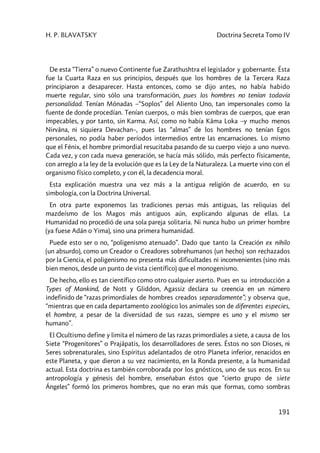 H. P. BLAVATSKY Doctrina Secreta Tomo IV
191
De esta “Tierra” o nuevo Continente fue Zarathushtra el legislador y gobernante. Ésta
fue la Cuarta Raza en sus principios, después que los hombres de la Tercera Raza
principiaron a desaparecer. Hasta entonces, como se dijo antes, no había habido
muerte regular, sino sólo una transformación, pues los hombres no tenían todavía
personalidad. Tenían Mónadas –“Soplos” del Aliento Uno, tan impersonales como la
fuente de donde procedían. Tenían cuerpos, o más bien sombras de cuerpos, que eran
impecables, y por tanto, sin Karma. Así, como no había Kâma Loka –y mucho menos
Nirvâna, ni siquiera Devachan–, pues las “almas” de los hombres no tenían Egos
personales, no podía haber períodos intermedios entre las encarnaciones. Lo mismo
que el Fénix, el hombre primordial resucitaba pasando de su cuerpo viejo a uno nuevo.
Cada vez, y con cada nueva generación, se hacía más sólido, más perfecto físicamente,
con arreglo a la ley de la evolución que es la Ley de la Naturaleza. La muerte vino con el
organismo físico completo, y con él, la decadencia moral.
Esta explicación muestra una vez más a la antigua religión de acuerdo, en su
simbología, con la Doctrina Universal.
En otra parte exponemos las tradiciones persas más antiguas, las reliquias del
mazdeísmo de los Magos más antiguos aún, explicando algunas de ellas. La
Humanidad no procedió de una sola pareja solitaria. Ni nunca hubo un primer hombre
(ya fuese Adán o Yima), sino una primera humanidad.
Puede esto ser o no, “poligenismo atenuado”. Dado que tanto la Creación ex nihilo
(un absurdo), como un Creador o Creadores sobrehumanos (un hecho) son rechazados
por la Ciencia, el poligenismo no presenta más dificultades ni inconvenientes (sino más
bien menos, desde un punto de vista científico) que el monogenismo.
De hecho, ello es tan científico como otro cualquier aserto. Pues en su introducción a
Types of Mankind, de Nott y Gliddon, Agassiz declara su creencia en un número
indefinido de “razas primordiales de hombres creados separadamente”; y observa que,
“mientras que en cada departamento zoológico los animales son de diferentes especies,
el hombre, a pesar de la diversidad de sus razas, siempre es uno y el mismo ser
humano”.
El Ocultismo define y limita el número de las razas primordiales a siete, a causa de los
Siete “Progenitores” o Prajâpatis, los desarrolladores de seres. Éstos no son Dioses, ni
Seres sobrenaturales, sino Espíritus adelantados de otro Planeta inferior, renacidos en
este Planeta, y que dieron a su vez nacimiento, en la Ronda presente, a la humanidad
actual. Esta doctrina es también corroborada por los gnósticos, uno de sus ecos. En su
antropología y génesis del hombre, enseñaban éstos que “cierto grupo de siete
Ángeles” formó los primeros hombres, que no eran más que formas, como sombras
 