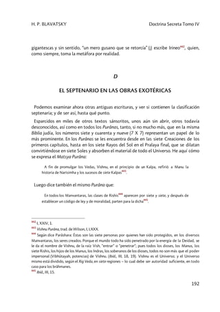 H. P. BLAVATSKY Doctrina Secreta Tomo IV
192
gigantescas y sin sentido, “un mero gusano que se retorcía” (¡) escribe Irineo442
, quien,
como siempre, toma la metáfora por realidad.
D
EL SEPTENARIO EN LAS OBRAS EXOTÉRICAS
Podemos examinar ahora otras antiguas escrituras, y ver si contienen la clasificación
septenaria; y de ser así, hasta qué punto.
Esparcidos en miles de otros textos sánscritos, unos aún sin abrir, otros todavía
desconocidos, así como en todos los Purânas, tanto, si no mucho más, que en la misma
Biblia judía, los números siete y cuarenta y nueve (7 X 7) representan un papel de lo
más prominente. En los Purânas se les encuentra desde en las siete Creaciones de los
primeros capítulos, hasta en los siete Rayos del Sol en el Pralaya final, que se dilatan
convirtiéndose en siete Soles y absorben el material de todo el Universo. He aquí cómo
se expresa el Matsya Purâna:
A fin de promulgar los Vedas, Vishnu, en el principio de un Kalpa, refirió a Manu la
historia de Narisimha y los sucesos de siete Kalpas
443
.
Luego dice también el mismo Purâna que:
En todos los Manvantaras, las clases de Rishis
444
aparecen por siete y siete, y después de
establecer un código de ley y de moralidad, parten para la dicha
445
.
442
I, XXIV, 1.
443
Vishnu Purâna, trad. de Wilson, I, LXXX.
444
Según dice Parâshara: Éstas son las siete personas por quienes han sido protegidos, en los diversos
Manvantaras, los seres creados. Porque el mundo todo ha sido penetrado por la energía de la Deidad, se
le da el nombre de Vishnu, de la raíz Vish, “entrar” o “penetrar”; pues todos los dioses, los Manus, los
siete Rishis, los hijos de los Manus, los Indras, los soberanos de los dioses, todos no son más que el poder
impersonal (Vibhûtayah, potencias) de Vishnu. (Ibíd., III, 18, 19). Vishnu es el Universo; y el Universo
mismo está dividido, según el Rig Veda, en siete regiones – lo cual debe ser autoridad suficiente, en todo
caso para los brâhmanes.
445
Ibíd., III, 15.
 