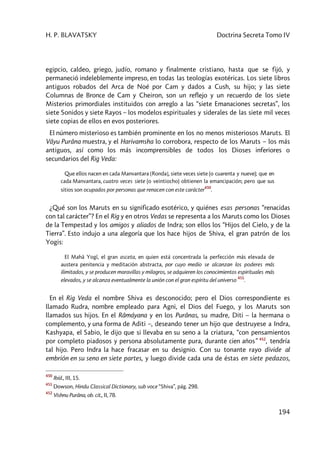 H. P. BLAVATSKY Doctrina Secreta Tomo IV
194
egipcio, caldeo, griego, judío, romano y finalmente cristiano, hasta que se fijó, y
permaneció indeleblemente impreso, en todas las teologías exotéricas. Los siete libros
antiguos robados del Arca de Noé por Cam y dados a Cush, su hijo; y las siete
Columnas de Bronce de Cam y Cheiron, son un reflejo y un recuerdo de los siete
Misterios primordiales instituidos con arreglo a las “siete Emanaciones secretas”, los
siete Sonidos y siete Rayos – los modelos espirituales y siderales de las siete mil veces
siete copias de ellos en evos posteriores.
El número misterioso es también prominente en los no menos misteriosos Maruts. El
Vâyu Purâna muestra, y el Harivamsha lo corrobora, respecto de los Maruts – los más
antiguos, así como los más incomprensibles de todos los Dioses inferiores o
secundarios del Rig Veda:
Que ellos nacen en cada Manvantara [Ronda], siete veces siete (o cuarenta y nueve); que en
cada Manvantara, cuatro veces siete (o veintiocho) obtienen la emancipación; pero que sus
sitios son ocupados por personas que renacen con este carácter
450
.
¿Qué son los Maruts en su significado esotérico, y quiénes esas personas “renacidas
con tal carácter”? En el Rig y en otros Vedas se representa a los Maruts como los Dioses
de la Tempestad y los amigos y aliados de Indra; son ellos los “Hijos del Cielo, y de la
Tierra”. Esto indujo a una alegoría que los hace hijos de Shiva, el gran patrón de los
Yogis:
El Mahâ Yogî, el gran asceta, en quien está concentrada la perfección más elevada de
austera penitencia y meditación abstracta, por cuyo medio se alcanzan los poderes más
ilimitados, y se producen maravillas y milagros, se adquieren los conocimientos espirituales más
elevados, y se alcanza eventualmente la unión con el gran espíritu del universo
451
.
En el Rig Veda el nombre Shiva es desconocido; pero el Dios correspondiente es
llamado Rudra, nombre empleado para Agni, el Dios del Fuego, y los Maruts son
llamados sus hijos. En el Râmáyana y en los Purânas, su madre, Diti – la hermana o
complemento, y una forma de Aditi –, deseando tener un hijo que destruyese a Indra,
Kashyapa, el Sabio, le dijo que si llevaba en su seno a la criatura, “con pensamientos
por completo piadosos y persona absolutamente pura, durante cien años” 452
, tendría
tal hijo. Pero Indra la hace fracasar en su designio. Con su tonante rayo divide al
embrión en su seno en siete partes, y luego divide cada una de éstas en siete pedazos,
450
Ibíd., III, 15.
451
Dowson, Hindu Classical Dictionary, sub voce “Shiva”, pág. 298.
452
Vishnu Purâna, ob. cit., II, 78.
 