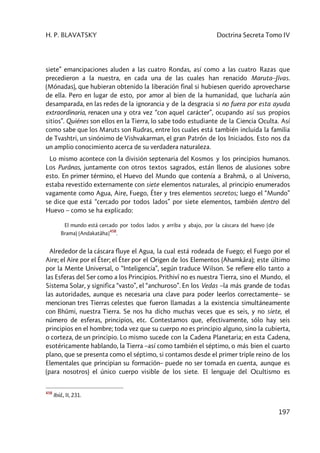 H. P. BLAVATSKY Doctrina Secreta Tomo IV
197
siete” emancipaciones aluden a las cuatro Rondas, así como a las cuatro Razas que
precedieron a la nuestra, en cada una de las cuales han renacido Maruta–Jîvas.
(Mónadas), que hubieran obtenido la liberación final si hubiesen querido aprovecharse
de ella. Pero en lugar de esto, por amor al bien de la humanidad, que lucharía aún
desamparada, en las redes de la ignorancia y de la desgracia si no fuera por esta ayuda
extraordinaria, renacen una y otra vez “con aquel carácter”, ocupando así sus propios
sitios”. Quiénes son ellos en la Tierra, lo sabe todo estudiante de la Ciencia Oculta. Así
como sabe que los Maruts son Rudras, entre los cuales está también incluida la familia
de Tvashtri, un sinónimo de Vishvakarman, el gran Patrón de los Iniciados. Esto nos da
un amplio conocimiento acerca de su verdadera naturaleza.
Lo mismo acontece con la división septenaria del Kosmos y los principios humanos.
Los Purânas, juntamente con otros textos sagrados, están llenos de alusiones sobre
esto. En primer término, el Huevo del Mundo que contenía a Brahmâ, o al Universo,
estaba revestido externamente con siete elementos naturales, al principio enumerados
vagamente como Agua, Aire, Fuego, Éter y tres elementos secretos; luego el “Mundo”
se dice que está “cercado por todos lados” por siete elementos, también dentro del
Huevo – como se ha explicado:
El mundo está cercado por todos lados y arriba y abajo, por la cáscara del huevo (de
Brama) [Andakatâha]
458
.
Alrededor de la cáscara fluye el Agua, la cual está rodeada de Fuego; el Fuego por el
Aire; el Aire por el Éter; el Éter por el Origen de los Elementos (Ahamkâra); este último
por la Mente Universal, o “Inteligencia”, según traduce Wilson. Se refiere ello tanto a
las Esferas del Ser como a los Principios. Prithivî no es nuestra Tierra, sino el Mundo, el
Sistema Solar, y significa “vasto”, el “anchuroso”. En los Vedas –la más grande de todas
las autoridades, aunque es necesaria una clave para poder leerlos correctamente– se
mencionan tres Tierras celestes que fueron llamadas a la existencia simultáneamente
con Bhûmi, nuestra Tierra. Se nos ha dicho muchas veces que es seis, y no siete, el
número de esferas, principios, etc. Contestamos que, efectivamente, sólo hay seis
principios en el hombre; toda vez que su cuerpo no es principio alguno, sino la cubierta,
o corteza, de un principio. Lo mismo sucede con la Cadena Planetaria; en esta Cadena,
esotéricamente hablando, la Tierra –así como también el séptimo, o más bien el cuarto
plano, que se presenta como el séptimo, si contamos desde el primer triple reino de los
Elementales que principian su formación– puede no ser tomada en cuenta, aunque es
(para nosotros) el único cuerpo visible de los siete. El lenguaje del Ocultismo es
458
Ibíd., II, 231.
 