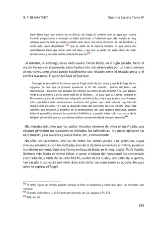 H. P. BLAVATSKY Doctrina Secreta Tomo IV
199
creen tiene lugar por medio de un diluvio de fuego [y también uno de agua por turno].
Cuando preguntaron a Simorgh su edad, participó a Caherman que este mundo es muy
antiguo, pues ha sido ya vuelto a poblar siete veces, con seres distintos de los hombres, y
otras siete veces despoblado
462
: que la edad de la especie humana en que ahora nos
encontramos tiene que durar siete mil años, y que por su parte ha visto doce de estas
revoluciones, y no sabía cuántas más tenía que ver
463
.
Lo anterior, sin embargo, no es nada nuevo. Desde Bailly, en el siglo pasado, hasta el
doctor Kenealy en el presente, estos hechos han sido observados por un cierto número
de escritores; pero ahora puede establecerse una relación entre el oráculo persa y el
profeta Nazareno. El autor del Book of God dice:
Simorgh es en realidad lo mismo que el Singh alado de los indos y que la Esfinge de los
egipcios. Se dice que la primera aparecerá al fin del mundo… [como un] león– ave
monstruoso… De éstos han tomado los rabinos sus mitos de una enorme Ave, que algunas
veces está en tierra y otras veces anda en el Océano… al paso que su cabeza sostiene el
firmamento; y con el símbolo, han adoptado también la doctrina a que se relaciona. Enseñan
ellos que habrá siete renovaciones sucesivas del globo; que cada sistema reproducido
durará siete mil años [?] y que la duración total del Universo será de 49.000 años. Esta
opinión, que envuelve la doctrina de la preexistencia de cada criatura renovada, pueden
haberla aprendido durante la cautividad babilónica, o puede haber sido una parte de la
religión primordial que sus sacerdotes habían conservado desde tiempos remotos
464
.
Ella muestra más bien que los judíos iniciados tomaron de otros el significado, que
después perdieron sus sucesores no iniciados, los talmudistas, los cuales aplicaron las
siete Rondas, y las cuarenta y nueve Razas, etc., erróneamente.
No sólo sus sacerdotes, sino los de todos los demás países. Los gnósticos, cuyas
diversas enseñanzas son los múltiples ecos de la doctrina universal y primitiva, pusieron
los mismos números, bajo otra forma, en boca de Jesús, en la muy oculta Pistis Sophia.
Decimos más: hasta el mismo editor o autor cristiano del Apocalipsis ha conservado
esta tradición, y habla de las siete RAZAS, cuatro de las cuales, con parte de la quinta,
han pasado, y dos están por venir. Esto está dicho tan claro como es posible. He aquí
cómo se expresa el Ángel:
462
El verbo figura en tiempo pasado, porque el libro es alegórico y tiene que velar las verdades que
contiene.
463
Oriental Collections, II, 119; citado por Kenealy, ob. cit., páginas 175, 176.
464
Ibíd., loc. cit.
 