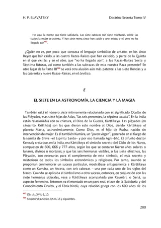 H. P. BLAVATSKY Doctrina Secreta Tomo IV
200
He aquí la mente que tiene sabiduría. Las siete cabezas son siete montañas, sobre las
cuales la mujer se asienta. Y hay siete reyes; cinco han caído y uno existe, y el otro no ha
llegado aún
465
.
¿Quién no ve, por poco que conozca el lenguaje simbólico de antaño, en los cinco
Reyes que han caído, a las cuatro Razas–Raíces que han existido, y parte de la Quinta
en el que existe; y en el otro, que “no ha llegado aún”, a las Razas–Raíces Sexta y
Séptima futuras, así como también a las subrazas de esta nuestra Raza presente? En
otro lugar de la Parte III466
se verá otra alusión aún más patente a las siete Rondas y a
las cuarenta y nueve Razas–Raíces, en el Levítico.
E
EL SIETE EN LA ASTRONOMÍA, LA CIENCIA Y LA MAGIA
También está el número siete íntimamente relacionado con el significado Oculto de
las Pléyades, esas siete hijas de Atlas, “las seis presentes, la séptima oculta”. En la India
están relacionadas con su criatura, el Dios de la Guerra, Kârttikeya. Las pléyades (en
sánscrito, Krittikâs) son las que dieron este nombre al Dios, siendo Kârttikeya el
planeta Marte, astronómicamente. Como Dios, es el hijo de Rudra, nacido sin
intervención de mujer. Es él también Kumâra, un “joven virgen”, generado en el fuego de
la semilla de Shiva –el Espíritu Santo– y por eso llamado Agni–bhû. El difunto doctor
Kenealy creía que, en la India, era Kârttikeya el símbolo secreto del Ciclo de los Naros,
compuesto de 600, 666 y 777 años, según los que se contaran fueran años solares o
lunares, divinos o mortales; y que las seis hermanas visibles, o las siete efectivas, las
Pléyades, son necesarias para el complemento de este símbolo, el más secreto y
misterioso de todos los símbolos astronómicos y religiosos. Por tanto, cuando se
proponían conmemorar un suceso particular, mostrábase antiguamente a Kârttikeya
como un Kumâra, un Asceta, con seis cabezas – una por cada uno de los siglos del
Naros. Cuando se aplicaba el simbolismo a otro suceso, entonces, en conjunción con las
siete hermanas siderales, vese a Kârttikeya acompañada por Kaumâri, o Senâ, su
aspecto femenino. Entonces va él montado en un pavo real, el ave de la Sabiduría y del
Conocimiento Oculto, y el Fénix hindú, cuya relación griega con los 600 años de los
465
Ob. cit., XVII, 9, 10.
466
Sección VI; Levítico, XXIII, 15 y siguientes.
 