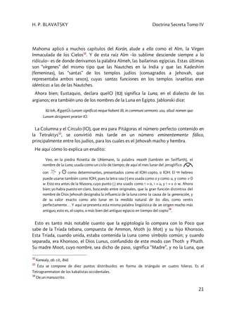 H. P. BLAVATSKY Doctrina Secreta Tomo IV
21
Mahoma aplicó a muchos capítulos del Korán, alude a ella como el Alm, la Virgen
Inmaculada de los Cielos32
. Y de esta raíz Alm –lo sublime desciende siempre a lo
ridículo– es de donde derivamos la palabra Almeh, las bailarinas egipcias. Estas últimas
son “vírgenes” del mismo tipo que las Nautches en la India y que las Kadeshim
(femeninas), las “santas” de los templos judíos (consagrados a Jehovah, que
representaba ambos sexos), cuyas santas funciones en los templos israelitas eran
idénticas a las de las Nautches.
Ahora bien; Eustaquio, declara queIO (IW) significa la Luna, en el dialecto de los
argianos; era también uno de los nombres de la Luna en Egipto. Jablonski dice:
IW Ioh, ÆgyptÚs Lunam significat neque habent illi, in communi sermonis usu, aliud nomen quo
Lunam designent prœter IO.
La Columna y el Círculo (IO), que era para Pitágoras el número perfecto contenido en
la Tetraktys33
, se convirtió más tarde en un número eminentemente fálico,
principalmente entre los judíos, para los cuales es el Jehovah macho y hembra.
He aquí cómo lo explica un erudito:
Veo, en la piedra Rosetta de Uhlemann, la palabra mooth (también en Seiffarth), el
nombre de la Luna, usada como un ciclo de tiempo; de aquí el mes lunar del jeroglífico
con y ☼ como determinantes, presentados como el IOH copto, o IOH. El yvh hebreo
puede usarse también como IOH, pues la letra vau (v) era usada como o y como u, y como v 0
w. Esto era antes de la Masora, cuyo punto (.) era usado como v = o, V = u, y v = v o w. Ahora
bien; yo había puesto en claro, buscando entre originales, que la gran función distintiva del
nombre de Dios Jehovah designaba la influencia de la luna como la causa de la generación, y
de su valor exacto como año lunar en la medida natural de los días, como veréis
perfectamente… Y aquí se presenta esta misma palabra lingüística de un origen mucho más
antiguo; esto es, el copto, o más bien del antiguo egipcio en tiempo del copto
34
.
Esto es tanto más notable cuanto que la egiptología lo compara con lo Poco que
sabe de la Tríada tebana, compuesta de Ammon, Moth (o Mot) y su hijo Khonsoo.
Esta Tríada, cuando unida, estaba contenida la Luna como símbolo común; y cuando
separada, era Khonsoo, el Dios Lunus, confundido de este modo con Thoth y Phath.
Su madre Moot, cuyo nombre, sea dicho de paso, significa “Madre”, y no la Luna, que
32
Kenealy, ob. cit., Ibíd.
33
Ésta se compone de diez puntos distribuidos en forma de triángulo en cuatro hileras. Es el
Tetragrammaton de los kabalistas occidentales.
34
De un manuscrito.
 