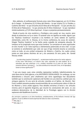 H. P. BLAVATSKY Doctrina Secreta Tomo IV
216
Más adelante, el conferenciante formula estas siete Almas (egipcias), así: (1.) El Alma
de la Sangre – la formativa; (2.) El Alma del Aliento – lo que respira; (3.) La Sombra o
Cubierta del Alma – lo que envuelve; (4.) El Alma de la Percepción – lo que percibe; (5.)
El Alma de la Pubescencia – lo que procrea; (6.) El Alma Intelectual – la que reproduce
intelectualmente; y (7.) El Alma Espiritual – lo que se perpetúa permanentemente.
Desde el punto de vista exotérico y fisiológico, esto puede ser muy exacto; pero
desde el esoterismo no lo es tanto. El sostener esto no significa en modo alguno que
los “Budistas Esotéricos” resuelvan a los hombres en cierto número de espíritus
elementales, como Mr. G. Massey, en la misma conferencia, les acusa de sostener.
Ningún “Budista Esotérico” se ha hecho jamás culpable de semejante absurdo. Ni
tampoco se ha imaginado nunca que estas sombras “se conviertan en seres espirituales
en otro mundo” o en “siete espíritus o elementarios potenciales en otra vida”. Lo que
se sostiene es sencillamente que cada vez que el Ego inmortal encarna se convierte,
como un todo, en una unidad compuesta de Materia y Espíritu, los cuales actúan
juntos en siete planos distintos de ser y de conciencia. En otra parte, Mr. Gerald
Massey añade:
Las siete almas [nuestros “principios”]… se mencionan muchas veces en los textos egipcios.
El dios lunar Taht–Esmun, o el ulterior dios solar, expresaba los siete poderes de la
naturaleza que eran anteriores a él, y estaban resumidos en él como sus siete almas
[nosotros decimos “principios”]… Las siete estrellas en la mano del Cristo, en el Apocalipsis,
tienen la misma significación
513
.
Y aun una mayor, pues estas estrellas representan también, kabalísticamente, las
siete llaves de las Siete Iglesias, o los MISTERIOS SODALIANOS. Sin embargo, no nos
detendremos a discutir; pero añadiremos que otros egiptólogos han descubierto
también que la constitución septenaria del hombre era una doctrina cardinal para los
antiguos egipcios. En una serie de artículos notables en el Sphinx, de Munich, Herr
Franz Lambert presenta pruebas incontrovertibles de sus conclusiones sobre el Libro de
los Muertos y otros anales egipcios. Para detalles enviamos al lector a los artículos
mismos; pero el siguiente diagrama, que resume las conclusiones del autor, es una
evidencia demostrativa de la identidad de la Psicología egipcia con la división
septenaria del Buddhismo Esotérico.
dos principios superiores es el alma hereditaria, verdaderamente, el hilo brillante inmortal del Ego
superior, al cual se adhiere el aroma espiritual de todas las vidas o nacimientos.
512
Ibíd., pág. 2.
513
Ibíd., págs. 2, 3.
 