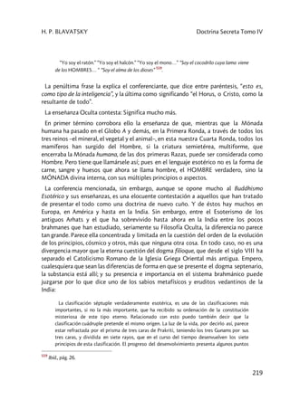 H. P. BLAVATSKY Doctrina Secreta Tomo IV
219
“Yo soy el ratón.” “Yo soy el halcón.” “Yo soy el mono…” “Soy el cocodrilo cuya lama viene
de los HOMBRES… “ “Soy el alma de los dioses”
519
.
La penúltima frase la explica el conferenciante, que dice entre paréntesis, “esto es,
como tipo de la inteligencia”, y la última como significando “el Horus, o Cristo, como la
resultante de todo”.
La enseñanza Oculta contesta: Significa mucho más.
En primer término corrobora ello la enseñanza de que, mientras que la Mónada
humana ha pasado en el Globo A y demás, en la Primera Ronda, a través de todos los
tres reinos –el mineral, el vegetal y el animal–, en esta nuestra Cuarta Ronda, todos los
mamíferos han surgido del Hombre, si la criatura semietérea, multiforme, que
encerraba la Mónada humana, de las dos primeras Razas, puede ser considerada como
Hombre. Pero tiene que llamársele así; pues en el lenguaje esotérico no es la forma de
carne, sangre y huesos que ahora se llama hombre, el HOMBRE verdadero, sino la
MÓNADA divina interna, con sus múltiples principios o aspectos.
La conferencia mencionada, sin embargo, aunque se opone mucho al Buddhismo
Esotérico y sus enseñanzas, es una elocuente contestación a aquellos que han tratado
de presentar el todo como una doctrina de nuevo cuño. Y de éstos hay muchos en
Europa, en América y hasta en la India. Sin embargo, entre el Esoterismo de los
antiguos Arhats y el que ha sobrevivido hasta ahora en la India entre los pocos
brahmanes que han estudiado, seriamente su Filosofía Oculta, la diferencia no parece
tan grande. Parece ella concentrada y limitada en la cuestión del orden de la evolución
de los principios, cósmico y otros, más que ninguna otra cosa. En todo caso, no es una
divergencia mayor que la eterna cuestión del dogma filioque, que desde el siglo VIII ha
separado el Catolicismo Romano de la Iglesia Griega Oriental más antigua. Empero,
cualesquiera que sean las diferencias de forma en que se presente el dogma septenario,
la substancia está allí; y su presencia e importancia en el sistema brahmánico puede
juzgarse por lo que dice uno de los sabios metafísicos y eruditos vedantinos de la
India:
La clasificación séptuple verdaderamente esotérica, es una de las clasificaciones más
importantes, si no la más importante, que ha recibido su ordenación de la constitución
misteriosa de este tipo eterno. Relacionado con esto puedo también decir que la
clasificación cuádruple pretende el mismo origen. La luz de la vida, por decirlo así, parece
estar refractada por el prisma de tres caras de Prakriti, teniendo los tres Gunams por sus
tres caras, y dividida en siete rayos, que en el curso del tiempo desenvuelven los siete
principios de esta clasificación. El progreso del desenvolvimiento presenta algunos puntos
519
Ibíd., pág. 26.
 