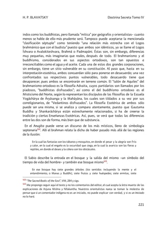 H. P. BLAVATSKY Doctrina Secreta Tomo IV
221
indos como los buddhistas, pero llamada “mítica” por geógrafos y orientalistas– cuanto
menos se hable de ello más prudente será. Tampoco puede aceptarse la mencionada
“clasificación séptuple” como teniendo “una relación más estrecha con el Logos
brahmánico que con el budista” puesto que ambos son idénticos, ya se llame el Logos
Îshvara o Avalokiteshvara, Brahmâ o Padmapâni. Éstas son, sin embargo, diferencias
muy pequeñas, más imaginarias que reales, después de todo. El brahmanismo y el
buddhismo, considerados en sus aspectos ortodoxos, son tan opuestos e
irreconciliables como el agua y el aceite. Cada una de estas dos grandes corporaciones,
sin embargo, tiene un sitio vulnerable en su constitución. Al paso que, hasta en su
interpretación esotérica, ambos concuerdan sólo para ponerse en desacuerdo; una vez
confrontados sus respectivos puntos vulnerables, todo desacuerdo tiene que
desaparecer, pues ambos se encontrarán en terreno común. El “talón de Aquiles” del
brahmanismo ortodoxo es la filosofía Advaita, cuyos partidarios son llamados por los
piadosos, “buddhistas disfrazados”; así como el del buddhismo ortodoxo es el
Misticismo del Norte, según lo representan los discípulos de las filosofías de la Escuela
Yogâchârya de Âryâsanga y la Mahâyâna, los cuales son tildados a su vez por sus
correligionarios, de “Vedantinos disfrazados”. La filosofía Esotérica de ambos sólo
puede ser una misma, si se analiza y compara atentamente, puesto que Gautama
Buddha y Shankarâchârya están estrechamente relacionados, si ha de creerse la
tradición y ciertas Enseñanzas Esotéricas. Así, pues, se verá que todas las diferencias
entre las dos son de forma, más bien que de substancia.
En el Anugîta puede verse un discurso de los más místicos, lleno de simbología
septenaria522
. Allí el brahman relata la dicha de haber pasado más allá de las regiones
de la ilusión:
En la cual las fantasías son los tábanos y mosquitos, en donde el pesar y la alegría son frío
y calor, en la cual el engaño es la oscuridad que ciega, en la cual la avaricia son las fieras y
reptiles, en donde el deseo y la cólera son los obstáculos.
El Sabio describe la entrada en el bosque y la salida del mismo –un símbolo del
tiempo de vida del hombre– y también ese bosque mismo523
.
En ese bosque hay siete grandes árboles [los sentidos incluyendo la mente y el
entendimiento, o Manas y Buddhi], siete frutos y siete huéspedes; siete ermitas, siete
522
“The Sacred Books of the East”, VIII, 284 y sigs.
523
Me propongo seguir aquí el texto y no los comentarios del editor, el cual acepta la letra muerta de las
explicaciones de Arjuna Mishra y Nîlakantha. Nuestros orientalistas nunca se toman la molestia de
pensar que si un comentador indígena no es un iniciado, no puede explicar con verdad, y si es un Iniciado
no lo hará.
 