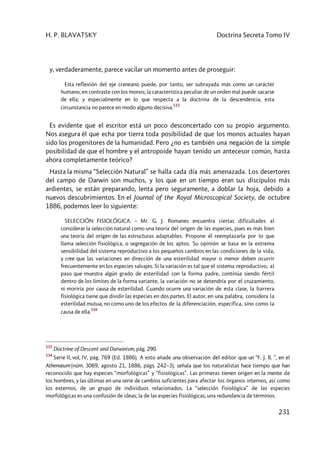 H. P. BLAVATSKY Doctrina Secreta Tomo IV
231
y, verdaderamente, parece vacilar un momento antes de proseguir:
Esta reflexión del eje craneano puede, por tanto, ser subrayada más como un carácter
humano, en contraste con los monos; la característica peculiar de un orden mal puede sacarse
de ella; y especialmente en lo que respecta a la doctrina de la descendencia, esta
circunstancia no parece en modo alguno decisiva.
533
Es evidente que el escritor está un poco desconcertado con su propio argumento.
Nos asegura él que echa por tierra toda posibilidad de que los monos actuales hayan
sido los progenitores de la humanidad. Pero ¿no es también una negación de la simple
posibilidad de que el hombre y el antropoide hayan tenido un antecesor común, hasta
ahora completamente teórico?
Hasta la misma “Selección Natural” se halla cada día más amenazada. Los desertores
del campo de Darwin son muchos, y los que en un tiempo eran sus discípulos más
ardientes, se están preparando, lenta pero seguramente, a doblar la hoja, debido a
nuevos descubrimientos. En el Journal of the Royal Microscopical Society, de octubre
1886, podemos leer lo siguiente:
SELECCIÓN FISIOLÓGICA. – Mr. G. J. Romanes encuentra ciertas dificultades al
considerar la selección natural como una teoría del origen de las especies, pues es más bien
una teoría del origen de las estructuras adaptables. Propone él reemplazarla por lo que
llama selección fisiológica, o segregación de los aptos. Su opinión se basa en la extrema
sensibilidad del sistema reproductivo a los pequeños cambios en las condiciones de la vida,
y cree que las variaciones en dirección de una esterilidad mayor o menor deben ocurrir
frecuentemente en los especies salvajes. Si la variación es tal que el sistema reproductivo, al
paso que muestra algún grado de esterilidad con la forma padre, continúa siendo fértil
dentro de los límites de la forma variante, la variación no se detendría por el cruzamiento,
ni moriría por causa de esterilidad. Cuando ocurre una variación de esta clase, la barrera
fisiológica tiene que dividir las especies en dos partes. El autor, en una palabra, considera la
esterilidad mutua, no como uno de los efectos de la diferenciación, específica, sino como la
causa de ella.
534
533
Doctrine of Descent and Darwinism, pág. 290.
534
Serie II, vol, IV, pág. 769 (Ed. 1886). A esto añade una observación del editor que un “F. J. B. ”, en el
Athenæum (núm. 3069, agosto 21, 1886, págs. 242–3), señala que los naturalistas hace tiempo que han
reconocido que hay especies “morfológicas” y “fisiológicas”. Las primeras tienen origen en la mente de
los hombres, y las últimas en una serie de cambios suficientes para afectar los órganos internos, así como
los externos, de un grupo de individuos relacionados. La “selección fisiológica” de las especies
morfológicas es una confusión de ideas; la de las especies fisiológicas, una redundancia de términos.
 