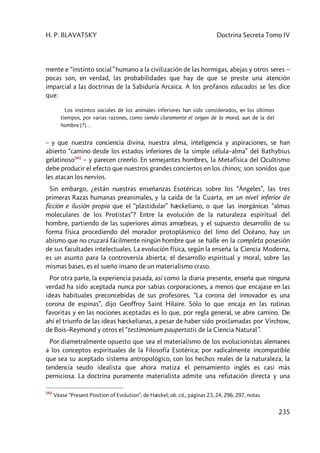 H. P. BLAVATSKY Doctrina Secreta Tomo IV
235
mente e “instinto social” humano a la civilización de las hormigas, abejas y otros seres –
pocas son, en verdad, las probabilidades que hay de que se preste una atención
imparcial a las doctrinas de la Sabiduría Arcaica. A los profanos educados se les dice
que:
Los instintos sociales de los animales inferiores han sido considerados, en los últimos
tiempos, por varias razones, como siendo claramente el origen de la moral, aun de la del
hombre [?]…
– y que nuestra conciencia divina, nuestra alma, inteligencia y aspiraciones, se han
abierto “camino desde los estados inferiores de la simple célula–alma” del Bathybius
gelatinoso541
– y parecen creerlo. En semejantes hombres, la Metafísica del Ocultismo
debe producir el efecto que nuestros grandes conciertos en los chinos; son sonidos que
les atacan los nervios.
Sin embargo, ¿están nuestras enseñanzas Esotéricas sobre los “Ángeles”, las tres
primeras Razas humanas preanimales, y la caída de la Cuarta, en un nivel inferior de
ficción e ilusión propia que el “plastidular” hæckeliano, o que las inorgánicas “almas
moleculares de los Protistas”? Entre la evolución de la naturaleza espiritual del
hombre, partiendo de las superiores almas amœbeas, y el supuesto desarrollo de su
forma física procediendo del morador protoplásmico del limo del Océano, hay un
abismo que no cruzará fácilmente ningún hombre que se halle en la completa posesión
de sus facultades intelectuales. La evolución física, según la enseña la Ciencia Moderna,
es un asunto para la controversia abierta; el desarrollo espiritual y moral, sobre las
mismas bases, es el sueño insano de un materialismo craso.
Por otra parte, la experiencia pasada, así como la diaria presente, enseña que ninguna
verdad ha sido aceptada nunca por sabias corporaciones, a menos que encajase en las
ideas habituales preconcebidas de sus profesores. “La corona del innovador es una
corona de espinas”, dijo Geoffroy Saint Hilaire. Sólo lo que encaja en las rutinas
favoritas y en las nociones aceptadas es lo que, por regla general, se abre camino. De
ahí el triunfo de las ideas hæckelianas, a pesar de haber sido proclamadas por Virchow,
de Bois–Reymond y otros el “testimonium paupertatis de la Ciencia Natural”.
Por diametralmente opuesto que sea el materialismo de los evolucionistas alemanes
a los conceptos espirituales de la Filosofía Esotérica; por radicalmente incompatible
que sea su aceptado sistema antropológico, con los hechos reales de la naturaleza, la
tendencia seudo idealista que ahora matiza el pensamiento inglés es casi más
perniciosa. La doctrina puramente materialista admite una refutación directa y una
541
Véase “Present Position of Evolution”, de Hæckel; ob. cit., páginas 23, 24, 296, 297, notas.
 