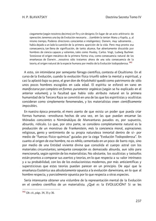 H. P. BLAVATSKY Doctrina Secreta Tomo IV
237
ciegamente (según nosotros decimos) sin fin y sin designio. En lugar de un acto arbitrario de
operación, tenemos una ley de Evolución necesaria… [también la tenían Manu y Kapila, y, al
mismo tiempo, Poderes directores conscientes e inteligentes]. Darwin, muy sabiamente…
había dejado a un lado la cuestión de la primera aparición de la vida. Pero muy pronto esa
consecuencia, tan llena de significación, de tanto alcance, fue abiertamente discutida por
hombres de ciencia capaces y valientes, tales como Huxley, Carlos Vogt, Ludwig Buchner.
Sostúvose el origen mecánico de la primera forma viva, como consecuencia natural de las
enseñanzas de Darwin…;nosotros sólo tratamos ahora de una sola consecuencia de la
teoría, el origen natural de la especie humana por medio de la Evolución todopoderosa.
542
A esto, sin intimidarse por semejante fárrago científico, contesta el Ocultismo: En el
curso de la Evolución, cuando la evolución física triunfó sobre la mental y espiritual, y
casi la aplastó bajo su peso, el gran don de Kriyâshakti quedó como patrimonio de sólo
unos pocos hombres escogidos en cada edad. El espíritu se esforzó en vano en
manifestarse por completo en formas puramente orgánicas (según se ha explicado en el
anterior volumen); y la facultad que había sido atributo natural en la primera
humanidad de la Tercera Raza se convirtió en una de las que los espiritistas y ocultistas
consideran como simplemente fenomenales, y los materialistas creen científicamente
imposibles.
En nuestra época presente, el mero aserto de que exista un poder que pueda criar
formas humanas –envolturas hechas de una vez, en las que puedan encarnar las
Mónadas conscientes o Nirmânakâyas de Manvantaras pasados es, por supuesto,
absurdo, ridículo. Lo que, por otra parte, se considera completamente natural es la
producción de un monstruo de Frankenstein, más la conciencia moral, aspiraciones
religiosas, genio y sentimiento de su propia naturaleza inmortal dentro de sí– por
medio de “fuerzas físico–químicas” guiadas por la ciega “Evolución Todopoderosa”. En
cuanto al origen de ese hombre, no ex nihilo, cementado en un poco de barro rojo, sino
por medio de una Entidad viviente divina que consolida el cuerpo astral con los
materiales circunstantes; semejante concepción es demasiado absurda, aun sólo para
mencionarla, según opinión de los materialistas. No obstante, los ocultistas y teósofos
están prontos a comparar sus asertos y teorías, en lo que respecta a su valor intrínseco
y a su probabilidad, con los de los evolucionistas modernos, por más anticientíficas y
supersticiosas que estas teorías puedan parecer en un principio. De aquí que la
enseñanza Esotérica sea absolutamente opuesta a la evolución darwiniana, en lo que al
hombre respecta, y parcialmente opuesta por lo que respecta a otras especies.
Sería interesante obtener una vislumbre de la representación mental de la Evolución
en el cerebro científico de un materialista. ¿Qué es la EVOLUCIÓN? Si se les
542
Ob. cit., págs. 34, 35 y 36.
 