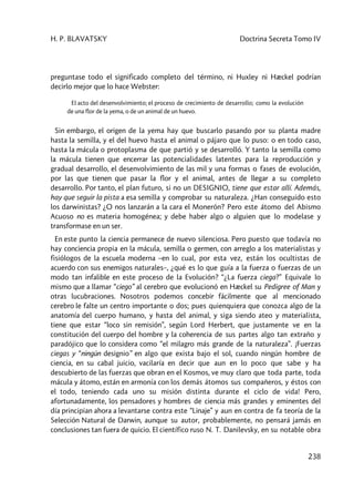 H. P. BLAVATSKY Doctrina Secreta Tomo IV
238
preguntase todo el significado completo del término, ni Huxley ni Hæckel podrían
decirlo mejor que lo hace Webster:
El acto del desenvolvimiento; el proceso de crecimiento de desarrollo; como la evolución
de una flor de la yema, o de un animal de un huevo.
Sin embargo, el origen de la yema hay que buscarlo pasando por su planta madre
hasta la semilla, y el del huevo hasta el animal o pájaro que lo puso: o en todo caso,
hasta la mácula o protoplasma de que partió y se desarrolló. Y tanto la semilla como
la mácula tienen que encerrar las potencialidades latentes para la reproducción y
gradual desarrollo, el desenvolvimiento de las mil y una formas o fases de evolución,
por las que tienen que pasar la flor y el animal, antes de llegar a su completo
desarrollo. Por tanto, el plan futuro, si no un DESIGNIO, tiene que estar allí. Además,
hay que seguir la pista a esa semilla y comprobar su naturaleza. ¿Han conseguido esto
los darwinistas? ¿O nos lanzarán a la cara el Monerón? Pero este átomo del Abismo
Acuoso no es materia homogénea; y debe haber algo o alguien que lo modelase y
transformase en un ser.
En este punto la ciencia permanece de nuevo silenciosa. Pero puesto que todavía no
hay conciencia propia en la mácula, semilla o germen, con arreglo a los materialistas y
fisiólogos de la escuela moderna –en lo cual, por esta vez, están los ocultistas de
acuerdo con sus enemigos naturales–, ¿qué es lo que guía a la fuerza o fuerzas de un
modo tan infalible en este proceso de la Evolución? “¿La fuerza ciega?” Equivale lo
mismo que a llamar “ciego” al cerebro que evolucionó en Hæckel su Pedigree of Man y
otras lucubraciones. Nosotros podemos concebir fácilmente que al mencionado
cerebro le falte un centro importante o dos; pues quienquiera que conozca algo de la
anatomía del cuerpo humano, y hasta del animal, y siga siendo ateo y materialista,
tiene que estar “loco sin remisión”, según Lord Herbert, que justamente ve en la
constitución del cuerpo del hombre y la coherencia de sus partes algo tan extraño y
paradójico que lo considera como “el milagro más grande de la naturaleza”. ¡Fuerzas
ciegas y “ningún designio” en algo que exista bajo el sol, cuando ningún hombre de
ciencia, en su cabal juicio, vacilaría en decir que aun en lo poco que sabe y ha
descubierto de las fuerzas que obran en el Kosmos, ve muy claro que toda parte, toda
mácula y átomo, están en armonía con los demás átomos sus compañeros, y éstos con
el todo, teniendo cada uno su misión distinta durante el ciclo de vida! Pero,
afortunadamente, los pensadores y hombres de ciencia más grandes y eminentes del
día principian ahora a levantarse contra este “Linaje” y aun en contra de fa teoría de la
Selección Natural de Darwin, aunque su autor, probablemente, no pensará jamás en
conclusiones tan fuera de quicio. El científico ruso N. T. Danilevsky, en su notable obra
 