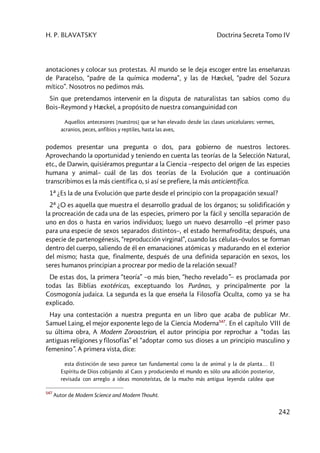 H. P. BLAVATSKY Doctrina Secreta Tomo IV
242
anotaciones y colocar sus protestas. Al mundo se le deja escoger entre las enseñanzas
de Paracelso, “padre de la química moderna”, y las de Hæckel, “padre del Sozura
mítico”. Nosotros no pedimos más.
Sin que pretendamos intervenir en la disputa de naturalistas tan sabios como du
Bois–Reymond y Hæckel, a propósito de nuestra consanguinidad con
Aquellos antecesores [nuestros] que se han elevado desde las clases unicelulares: vermes,
acranios, peces, anfibios y reptiles, hasta las aves,
podemos presentar una pregunta o dos, para gobierno de nuestros lectores.
Aprovechando la oportunidad y teniendo en cuenta las teorías de la Selección Natural,
etc., de Darwin, quisiéramos preguntar a la Ciencia –respecto del origen de las especies
humana y animal– cuál de las dos teorías de la Evolución que a continuación
transcribimos es la más científica o, si así se prefiere, la más anticientífica.
1ª ¿Es la de una Evolución que parte desde el principio con la propagación sexual?
2ª ¿O es aquella que muestra el desarrollo gradual de los órganos; su solidificación y
la procreación de cada una de las especies, primero por la fácil y sencilla separación de
uno en dos o hasta en varios individuos; luego un nuevo desarrollo –el primer paso
para una especie de sexos separados distintos–, el estado hermafrodita; después, una
especie de partenogénesis, “reproducción virginal”, cuando las células–óvulos se forman
dentro del cuerpo, saliendo de él en emanaciones atómicas y madurando en el exterior
del mismo; hasta que, finalmente, después de una definida separación en sexos, los
seres humanos principian a procrear por medio de la relación sexual?
De estas dos, la primera “teoría” –o más bien, “hecho revelado”– es proclamada por
todas las Biblias exotéricas, exceptuando los Purânas, y principalmente por la
Cosmogonía judaica. La segunda es la que enseña la Filosofía Oculta, como ya se ha
explicado.
Hay una contestación a nuestra pregunta en un libro que acaba de publicar Mr.
Samuel Laing, el mejor exponente lego de la Ciencia Moderna547
. En el capítulo VIII de
su última obra, A Modern Zoroastrian, el autor principia por reprochar a “todas las
antiguas religiones y filosofías” el “adoptar como sus dioses a un principio masculino y
femenino”. A primera vista, dice:
esta distinción de sexo parece tan fundamental como la de animal y la de planta… El
Espíritu de Dios cobijando al Caos y produciendo el mundo es sólo una adición posterior,
revisada con arreglo a ideas monoteístas, de la mucho más antigua leyenda caldea que
547
Autor de Modern Science and Modern Thouht.
 