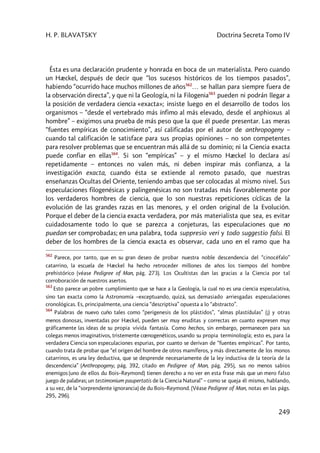 H. P. BLAVATSKY Doctrina Secreta Tomo IV
249
Ésta es una declaración prudente y honrada en boca de un materialista. Pero cuando
un Hæckel, después de decir que “los sucesos históricos de los tiempos pasados”,
habiendo “ocurrido hace muchos millones de años562
… se hallan para siempre fuera de
la observación directa”, y que ni la Geología, ni la Filogenia563
pueden ni podrán llegar a
la posición de verdadera ciencia «exacta»; insiste luego en el desarrollo de todos los
organismos – “desde el vertebrado más ínfimo al más elevado, desde el anphioxus al
hombre” – exigimos una prueba de más peso que la que él puede presentar. Las meras
“fuentes empíricas de conocimiento”, así calificadas por el autor de anthropogeny –
cuando tal calificación le satisface para sus propias opiniones – no son competentes
para resolver problemas que se encuentran más allá de su dominio; ni la Ciencia exacta
puede confiar en ellas564
. Si son “empíricas” – y el mismo Hæckel lo declara así
repetidamente – entonces no valen más, ni deben inspirar más confianza, a la
investigación exacta, cuando ésta se extiende al remoto pasado, que nuestras
enseñanzas Ocultas del Oriente, teniendo ambas que ser colocadas al mismo nivel. Sus
especulaciones filogenésicas y palingenésicas no son tratadas más favorablemente por
los verdaderos hombres de ciencia, que lo son nuestras repeticiones cíclicas de la
evolución de las grandes razas en las menores, y el orden original de la Evolución.
Porque el deber de la ciencia exacta verdadera, por más materialista que sea, es evitar
cuidadosamente todo lo que se parezca a conjeturas, las especulaciones que no
puedan ser comprobadas; en una palabra, toda suppresio veri y todo suggestio falsi. El
deber de los hombres de la ciencia exacta es observar, cada uno en el ramo que ha
562
Parece, por tanto, que en su gran deseo de probar nuestra noble descendencia del “cinocéfalo”
catarrino, la escuela de Hæckel ha hecho retroceder millones de años los tiempos del hombre
prehistórico (véase Pedigree of Man, pág. 273). Los Ocultistas dan las gracias a la Ciencia por tal
corroboración de nuestros asertos.
563
Esto parece un pobre cumplimiento que se hace a la Geología, la cual no es una ciencia especulativa,
sino tan exacta como la Astronomía –exceptuando, quizá, sus demasiado arriesgadas especulaciones
cronológicas. Es, principalmente, una ciencia “descriptiva” opuesta a lo “abstracto”.
564
Palabras de nuevo cuño tales como “perigenesis de los plástidos”, “almas plastídulas” (¡) y otras
menos donosas, inventadas por Hæckel, pueden ser muy eruditas y correctas en cuanto expresen muy
gráficamente las ideas de su propia vívida fantasía. Como hechos, sin embargo, permanecen para sus
colegas menos imaginativos, tristemente cœnogenéticos, usando su propia terminología; esto es, para la
verdadera Ciencia son especulaciones espurias, por cuanto se derivan de “fuentes empíricas”. Por tanto,
cuando trata de probar que “el origen del hombre de otros mamíferos, y más directamente de los monos
catarrinos, es una ley deductiva, que se desprende necesariamente de la ley inductiva de la teoría de la
descendencia” (Anthropogeny, pág. 392, citado en Pedigree of Man, pág. 295), sus no menos sabios
enemigos (uno de ellos du Bois–Reymond) tienen derecho a no ver en esta frase más que un mero falso
juego de palabras; un testimonium paupertatis de la Ciencia Natural” – como se queja él mismo, hablando,
a su vez, de la “sorprendente ignorancia) de du Bois–Reymond. (Véase Pedigree of Man, notas en las págs.
295, 296).
 