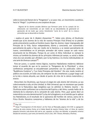 H. P. BLAVATSKY Doctrina Secreta Tomo IV
259
sobre la teoría de Darwin de la “Pangenesis” y un paso más, un movimiento cauteloso,
hacia la “Magia”. La primera es una conjetura de que:
Algunos de los átomos actuales idénticos que formaron parte de los cuerpos de los
antecesores son transmitidos así por medio de sus descendientes de generación en
generación, de tal modo que somos literalmente “carne de la carne” de la criatura
primordial que se desarrolló en hombre
– explica el autor de A Modern Zoroastrian 581
. Sobre esto último, el Ocultismo
enseña que a) los átomos de la vida de nuestro Principio Vital (Prâna) no se pierden
jamás enteramente cuando un hombre muere. Que los átomos mejor impregnados del
Principio de la Vida, factor independiente, eterno y consciente, son transmitidos
parcialmente de padre a hijo por medio de la herencia, y se reúnen parcialmente de
nuevo, convirtiéndose en el principio animador del nuevo cuerpo en cada nueva
encarnación de las Mónadas. Porque b), así como el Alma Individual es siempre la
misma, así también los átomos de los principios inferiores (el cuerpo, su astral o doble
vital, etc.) son atraídos por afinidad y por la ley Kármica a la misma individualidad, en
una serie de diversos cuerpos582
.
Para ser justos, o cuando menos lógicos, nuestros Hæckelianos modernos debieran
tomar el acuerdo de que en lo sucesivo la “Perigenesis de la Plastídula” y otras
conferencias semejantes se encuadernasen juntamente con las publicadas sobre el
“Buddhismo Esotérico” y “Los Siete Principios del Hombre”. De este modo tendría el
público una ocasión, en todo caso, de comparar las dos enseñanzas y juzgar luego cuál
es la más o menos absurda, aun desde el punto de vista de la ciencia materialista y
exacta.
Ahora bien; los Ocultistas, que buscan el origen de cada átomo del Universo, ya sea
colectivamente o solo, en Una Unidad, la Vida Universal; que no reconocen que pueda
haber en la Naturaleza algo inorgánico; que no admiten la Materia muerta – los
Ocultistas están conformes con su doctrina del Espíritu y del Alma, cuando habla de la
memoria de la voluntad y de la sensación de cada átomo. Pero ¿qué quiere decir un
materialista con esta denominación? La ley de la biogénesis, en el sentido que la aplican
los Hæckelianos, es el resultado de la ignorancia del hombre de ciencia, acerca de la
Física Oculta. Nosotros conocernos y hablamos de los “átomos de la vida” y de los
581
Pág. 119.
582
Véase “Transmigration of Life–Atoms”, en Five Years of Theosophy, páginas 533–539. La agregación
colectiva de estos átomos forma así el Anima Mundi de nuestro Sistema Solar, el Alma de nuestro
pequeño Universo; cada átomo del cual es, por supuesto, un Alma una Mónada, un pequeño universo
dotado de conciencia, y por tanto, de memoria. (Vol, II, Secc. XIV: “Dioses, Mónadas y Átomos).
 