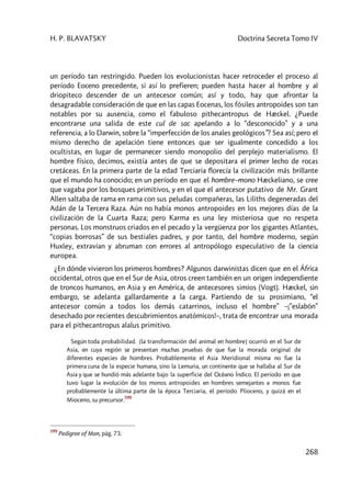 H. P. BLAVATSKY Doctrina Secreta Tomo IV
268
un período tan restringido. Pueden los evolucionistas hacer retroceder el proceso al
período Eoceno precedente, si así lo prefieren; pueden hasta hacer al hombre y al
driopiteco descender de un antecesor común; así y todo, hay que afrontar la
desagradable consideración de que en las capas Eocenas, los fósiles antropoides son tan
notables por su ausencia, como el fabuloso pithecantropus de Hæckel. ¿Puede
encontrarse una salida de este cul de sac apelando a lo “desconocido” y a una
referencia, a lo Darwin, sobre la “imperfección de los anales geológicos”? Sea así; pero el
mismo derecho de apelación tiene entonces que ser igualmente concedido a los
ocultistas, en lugar de permanecer siendo monopolio del perplejo materialismo. El
hombre físico, decimos, existía antes de que se depositara el primer lecho de rocas
cretáceas. En la primera parte de la edad Terciaria florecía la civilización más brillante
que el mundo ha conocido; en un período en que el hombre–mono Hæckeliano, se cree
que vagaba por los bosques primitivos, y en el que el antecesor putativo de Mr. Grant
Allen saltaba de rama en rama con sus peludas compañeras, las Liliths degeneradas del
Adán de la Tercera Raza. Aún no había monos antropoides en los mejores días de la
civilización de la Cuarta Raza; pero Karma es una ley misteriosa que no respeta
personas. Los monstruos criados en el pecado y la vergüenza por los gigantes Atlantes,
“copias borrosas” de sus bestiales padres, y por tanto, del hombre moderno, según
Huxley, extravían y abruman con errores al antropólogo especulativo de la ciencia
europea.
¿En dónde vivieron los primeros hombres? Algunos darwinistas dicen que en el África
occidental, otros que en el Sur de Asia, otros creen también en un origen independiente
de troncos humanos, en Asia y en América, de antecesores simios (Vogt). Hæckel, sin
embargo, se adelanta gallardamente a la carga. Partiendo de su prosimiano, “el
antecesor común a todos los demás catarrinos, incluso el hombre” –¡”eslabón”
desechado por recientes descubrimientos anatómicos!–, trata de encontrar una morada
para el pithecantropus alalus primitivo.
Según toda probabilidad. [la transformación del animal en hombre] ocurrió en el Sur de
Asia, en cuya región se presentan muchas pruebas de que fue la morada original de
diferentes especies de hombres. Probablemente el Asia Meridional misma no fue la
primera cuna de la especie humana, sino la Lemuria, un continente que se hallaba al Sur de
Asia y que se hundió más adelante bajo la superficie del Océano Índico. El período en que
tuvo lugar la evolución de los monos antropoides en hombres semejantes a monos fue
probablemente la última parte de la época Terciaria, el período Plioceno, y quizá en el
Mioceno, su precursor.
599
599
Pedigree of Man, pág. 73.
 