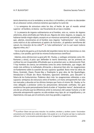 H. P. BLAVATSKY Doctrina Secreta Tomo IV
270
teoría darwinista no es la verdadera, se nos dice; si el hombre y el mono no descienden
de un antecesor común, entonces tenemos que explicar la razón de:
I. La semejanza de estructura entre los dos; el hecho de que el mundo animal
superior –el hombre y la bestia– sea físicamente de un tipo o modelo.
II. La presencia de órganos rudimentarios en el hombre, esto es, rastros de órganos
anteriores, ahora atrofiados por falta de uso. Algunos de estos órganos, se asegura, no
hubieran tenido ningún objeto, excepto en un monstruo semianimal, semiarbóreo. ¿Por
qué, además, encontramos en el hombre esos órganos “rudimentarios” –tan inútiles
como inútil es el ala rudimentaria al aptérix de Australia–, el apéndice vermiforme del
cæcum, los músculos de los oídos600
, la “cola rudimentaria” con la cual nacen todavía
algunos niños, etc.?
Tal es el grito de guerra; ¡y el murmullo del enjambre menor de los darwinistas es más
ruidoso, a ser posible, que el de los mismos Evolucionistas científicos!
Además, estos últimos (con su gran jefe Mr. Huxley, y zoólogos eminentes como Mr.
Romanes y otros), al paso que defienden la teoría darwinista, son los primeros en
confesar las casi insuperables dificultades que se presentan para su demostración final.
Y hay hombres de ciencia, tan eminentes como los antes nombrados, que niegan, del
modo más enfático, la malhadada afirmación, y denuncian bien alto las exageraciones
sin fundamento sobre la cuestión de esta supuesta igualdad. Basta mirar las obras de
Broca, Gratiolet, Owen, Pruner–Bey y finalmente la gran obra de De Quatrefages,
Introduction á l'Étude des Races Humaines, Questions Générales, para descubrir la
falacia de los Evolucionistas. Podemos decir más: las exageraciones referentes a esta
supuesta semejanza de estructura entre el hombre y el mono antropomorfo han sido
tan marcadas y absurdas en los últimos tiempos que hasta el mismo Mr. Huxley se ha
visto obligado a protestar contra las presunciones demasiado confiadas. Ese gran
anatómico fue quien personalmente llamó al orden al “enjambre menor”, declarando en
uno de sus artículos que las diferencias entre la estructura del cuerpo humano y la del
pitecoide antropomorfo superior, no sólo estaban muy lejos de ser insignificantes y sin
importancia, sino que, por el contrario, eran muy grandes y sugestivas:
600
El profesor Owen cree que estos músculos –los attollens, retrahens y atrahens aurem– funcionaban
activamente en el hombre de la edad de piedra. Esto puede ser o no. El asunto cae bajo la explicación
ordinaria “oculta”, y no envuelve postulado alguno de un “progenitor animal” para resolverlo.
 