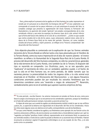H. P. BLAVATSKY Doctrina Secreta Tomo IV
274
Pero ¿cómo explicar la presencia de las agallas en el feto humano, las cuales representan el
estado por el cual pasan en su desarrollo las branquias del pez
603
; el vaso palpitante que
corresponde al corazón de los peces inferiores y el cual constituye el corazón del feto; la
completa analogía que presenta la segmentación del óvulo humano, la formación del
blastodermo y la aparición del estado “gástrula” con estados correspondientes de la vida
vertebrada inferior y aun entre las esponjas; los diversos tipos de la vida animal inferior
que la forma del futuro niño delinea en el ciclo de su crecimiento?… ¿Cómo es que sucede
que ciertos estados de la vida de los peces, cuyos antecesores nadaron (evos antes de la
época de la Primera Raza Raíz) en los mares del período Siluriano, así como también
estados de la fauna anfibia y reptil posterior, se reflejen en la “historia compendiada” del
desarrollo del feto humano?
Esta objeción plausible es contestada con la explicación de que las formas animales
terrestres de la Tercera Ronda se referían tanto a los tipos plasmados por el Hombre de
la Tercera Ronda, como esa nueva importación en el área de nuestro planeta –el tronco
mamífero– se refiere a la Humanidad de la Segunda Raza–Raíz de la Cuarta Ronda. El
proceso del desarrollo del feto humano compendia, no sólo las características generales
de la vida terrestre de la Cuarta Ronda, sino también las de la Tercera. El diapasón del
tipo es recorrido en compendio. Los Ocultistas, pues, no se ven apurados para
“explicarse” el nacimiento de niños con un verdadero apéndice caudal, o el hecho de
que la cola en el feto humano sea, en cierto período, de doble tamaño que las
nacientes piernas. La potencialidad de todos los órganos útiles a la vida animal está
encerrada en el Hombre –el Microcosmo del Macrocosmos– y con alguna frecuencia
condiciones anormales pueden dar por resultado los extraños fenómenos que los
darwinistas consideran como una “reversión a rasgos de antecesores”604
. Reversión,
verdaderamente; pero no en el sentido que suponen nuestros empíricos de hoy.
603
“En este período –escribe Darwin– las arterias transcurren en ramales en forma de arco, como para
llevar la sangre a las branquias que no se encuentran en los vertebrados superiores, aunque las hendiduras
en el lado del cuello permanecen siempre, marcando su posición primera” (¿).
Es digno de notar que, aun cuando las agallas son absolutamente inútiles a todo lo que no sea anfibios
y peces, etc., su aparición se observa con regularidad en el desarrollo del feto en los vertebrados. Hasta
los niños nacen algunas veces con abertura en el cuello, correspondiente a una de las hendiduras.
604
Los que, como Hæckel, consideran las agallas y sus fenómenos como ejemplo de una función activa de
nuestros antecesores anfibios y de piscina (véanse sus estados doce y trece) debieran explicar por qué los
“vegetales con hojillas” (profesor André Lefèvre), representados en el crecimiento fetal, no aparecen en
sus veintidós estados a través de los cuales ha pasado la Monera en su ascensión hacia el Hombre. Hæckel
no presume un antecesor vegetal. El argumento embriológico es así una espada de dos filos, y en este
punto corta a su poseedor.
 
