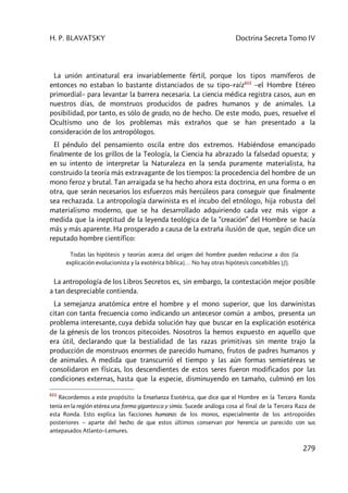 H. P. BLAVATSKY Doctrina Secreta Tomo IV
279
La unión antinatural era invariablemente fértil, porque los tipos mamíferos de
entonces no estaban lo bastante distanciados de su tipo–raíz611
–el Hombre Etéreo
primordial– para levantar la barrera necesaria. La ciencia médica registra casos, aun en
nuestros días, de monstruos producidos de padres humanos y de animales. La
posibilidad, por tanto, es sólo de grado, no de hecho. De este modo, pues, resuelve el
Ocultismo uno de los problemas más extraños que se han presentado a la
consideración de los antropólogos.
El péndulo del pensamiento oscila entre dos extremos. Habiéndose emancipado
finalmente de los grillos de la Teología, la Ciencia ha abrazado la falsedad opuesta; y
en su intento de interpretar la Naturaleza en la senda puramente materialista, ha
construido la teoría más extravagante de los tiempos: la procedencia del hombre de un
mono feroz y brutal. Tan arraigada se ha hecho ahora esta doctrina, en una forma o en
otra, que serán necesarios los esfuerzos más hercúleos para conseguir que finalmente
sea rechazada. La antropología darwinista es el íncubo del etnólogo, hija robusta del
materialismo moderno, que se ha desarrollado adquiriendo cada vez más vigor a
medida que la ineptitud de la leyenda teológica de la “creación” del Hombre se hacía
más y más aparente. Ha prosperado a causa de la extraña ilusión de que, según dice un
reputado hombre científico:
Todas las hipótesis y teorías acerca del origen del hombre pueden reducirse a dos [la
explicación evolucionista y la exotérica bíblica]… No hay otras hipótesis concebibles [¡!].
La antropología de los Libros Secretos es, sin embargo, la contestación mejor posible
a tan despreciable contienda.
La semejanza anatómica entre el hombre y el mono superior, que los darwinistas
citan con tanta frecuencia como indicando un antecesor común a ambos, presenta un
problema interesante, cuya debida solución hay que buscar en la explicación esotérica
de la génesis de los troncos pitecoides. Nosotros la hemos expuesto en aquello que
era útil, declarando que la bestialidad de las razas primitivas sin mente trajo la
producción de monstruos enormes de parecido humano, frutos de padres humanos y
de animales. A medida que transcurrió el tiempo y las aún formas semietéreas se
consolidaron en físicas, los descendientes de estos seres fueron modificados por las
condiciones externas, hasta que la especie, disminuyendo en tamaño, culminó en los
611
Recordemos a este propósito la Enseñanza Esotérica, que dice que el Hombre en la Tercera Ronda
tenía en la región etérea una forma gigantesca y simia. Sucede análoga cosa al final de la Tercera Raza de
esta Ronda. Esto explica las facciones humanas de los monos, especialmente de los antropoides
posteriores – aparte del hecho de que estos últimos conservan por herencia un parecido con sus
antepasados Atlanto–Lemures.
 