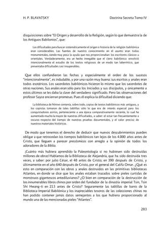 H. P. BLAVATSKY Doctrina Secreta Tomo IV
283
disquisiciones sobre “El Origen y desarrollo de la Religión, según lo que demuestra la de
los Antiguos Babilonios”, que:
Las dificultades para buscar sistemáticamente el origen e historia de la religión babilónica
eran considerables. Las fuentes de nuestro conocimiento en el asunto eran todas
monumentales, siendo muy poca la ayuda que nos proporcionaban los escritores clásicos u
orientales. Verdaderamente, era un hecho innegable que el clero babilónico envolvió
intencionalmente el estudio de los textos religiosos de un modo tan laberíntico, que
presentaba dificultades casi insuperables.
Que ellos confundieron las fechas y especialmente el orden de los sucesos
“intencionalmente”, es indudable, y por una razón muy buena: sus escritos y anales eran
todos esotéricos. Los sacerdotes babilónicos hicieron lo mismo que los sacerdotes de
otras naciones. Sus anales eran sólo para los Iniciados y sus discípulos, y únicamente a
estos últimos se les daba la clave del verdadero significado. Pero las observaciones del
profesor Sayce encierran promesas. Pues él explica la dificultad diciendo que:
La biblioteca de Nínive contenía, sobre todo, copias de textos babilónicos más antiguos, y
los copistas tomaron de tales tablillas sólo lo que era de interés especial para los
conquistadores asirios, perteneciente a una época comparativamente reciente, lo cual ha
aumentado mucho la mayor de nuestras dificultades, a saber: el estar tan frecuentemente a
oscuras respecto del tiempo de nuestras pruebas documentales, y el valor preciso de
nuestros materiales históricos.
De modo que tenemos el derecho de deducir que nuevos descubrimientos pueden
obligar a que retrocedan los tiempos babilónicos tan lejos de los 4.000 años antes de
Cristo, que lleguen a parecer precósmicos con arreglo a la opinión de todos los
adoradores de la Biblia.
¡Cuánto más hubiera aprendido la Paleontología si no hubiesen sido destruidas
millones de obras! Hablamos de la Biblioteca de Alejandría, que ha sido destruida tres
veces, a saber: por julio César, el 48 antes de Cristo; en 390 después de Cristo, y
últimamente en el año 640 después de Cristo, por el general del Califa Omar. ¿Qué es
esto en comparación con las obras y anales destruidos en las primitivas bibliotecas
Atlantes, en donde se dice que los anales estaban trazados sobre pieles curtidas de
monstruos gigantescos antediluvianos? ¿O bien en comparación de la destrucción de
los innumerables libros chinos por orden del fundador de la dinastía imperial Tsin, Tsin
Shi Hwang–ti en 213 antes de Cristo? Seguramente las tablillas de barro de la
Biblioteca Imperial Babilónica y los inapreciables tesoros de las colecciones chinas no
han podido contener jamás datos semejantes a los que hubiera proporcionado al
mundo una de las mencionadas pieles “Atlantes”.
 