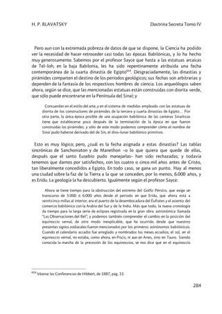 H. P. BLAVATSKY Doctrina Secreta Tomo IV
284
Pero aun con la extremada pobreza de datos de que se dispone, la Ciencia ha podido
ver la necesidad de hacer retroceder casi todas las épocas Babilónicas, y lo ha hecho
muy generosamente. Sabemos por el profesor Sayce que hasta a las estatuas arcaicas
de Tel–loh, en la baja Babilonia, les ha sido repentinamente atribuida una fecha
contemporánea de la cuarta dinastía de Egipto614
. Desgraciadamente, las dinastías y
pirámides comparten el destino de los períodos geológicos; sus fechas son arbitrarias y
dependen de la fantasía de los respectivos hombres de ciencia. Los arqueólogos saben
ahora, según se dice, que las mencionadas estatuas están construidas con diorita verde,
que sólo puede encontrarse en la Península del Sinaí; y
Concuerdan en el estilo del arte, y en el sistema de medidas empleado con las estatuas de
diorita de los constructores de pirámides de la tercera y cuarta dinastías de Egipto… Por
otra parte, la única época posible de una ocupación babilónica de las canteras Sinaíticas
tiene que establecerse poco después de la terminación de la época en que fueron
construidas las pirámides; y sólo de este modo podemos comprender cómo el nombre de
Sinaí pudo haberse derivado del de Sin, el dios–lunar babilónico primitivo.
Esto es muy lógico; pero, ¿cuál es la fecha asignada a estas dinastías? Las tablas
sincrónicas de Sanchoniaton y de Manethon –o lo que quiera que quede de ellas,
después que el santo Eusebio pudo manejarlas– han sido rechazadas; y todavía
tenemos que darnos por satisfechos, con los cuatro o cinco mil años antes de Cristo,
tan liberalmente concedidos a Egipto. En todo caso, se gana un punto. Hay al menos
una ciudad sobre la faz de la Tierra a la que se conceden, por lo menos, 6.000 años, y
es Eridu. La geología la ha descubierto. Igualmente según el profesor Sayce:
Ahora se tiene tiempo para la obstrucción del extremo del Golfo Pérsico, que exige un
transcurso de 5.000 ó 6.000 años desde el período en que Eridu, que ahora está a
veinticinco millas al interior, era el puerto de la desembocadura del Éufrates y el asiento del
comercio babilónico con la Arabia del Sur y de la India. Más que todo, la nueva cronología
da tiempo para la larga serie de eclipses registrada en la gran obra astronómica llamada
“Las Observaciones del Bel”; y podemos también comprender el cambio en la posición del
equinoccio vernal, de otro modo inexplicable, que ha ocurrido desde que nuestros
presentes signos zodiacales fueron mencionados por los primeros astrónomos babilónicos.
Cuando el calendario accadio fue arreglado y nombrados los meses accadios, el sol, en el
equinoccio vernal, no estaba, como ahora, en Piscis, ni aun en Aries, sino en Tauro. Siendo
conocida la marcha de la precesión de los equinoccios, se nos dice que en el equinoccio
614
Véanse las Conferencias de Hibbert, de 1887, pág. 33.
 