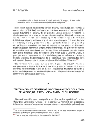 H. P. BLAVATSKY Doctrina Secreta Tomo IV
285
vernal el sol estaba en Tauro hace cosa de 4.700 años antes de Cristo, y de este modo
obtenemos límites astronómicos de fechas que no pueden impugnarse
615
.
Puede hacer nuestra posición más clara el declarar, desde luego, que usamos la
nomenclatura de Sir C. Lyell para las edades y períodos y que cuando hablamos de las
edades Secundaria y Terciaria, de los períodos Eoceno, Mioceno y Plioceno, es
simplemente para hacer nuestros hechos más comprensibles. Desde el momento en
que no se han concedido a estas edades y períodos duraciones fijas y determinadas,
habiéndosele asignado en diferentes ocasiones a una misma edad (a la edad Terciaria)
dos millones y medio, y quince millones de años; y desde el momento en que no hay
dos geólogos o naturalistas que estén de acuerdo en este punto, las Enseñanzas
Esotéricas pueden permanecer completamente indiferentes a la aparición del hombre
en la edad Secundaria o en la Terciaria. Si a esta última se le pueden conceder siquiera
sean quince millones de años de duración, tanto mejor; pues la Doctrina Oculta, al
paso que reserva celosamente sus cifras verdaderas y exactas en lo que concierne a la
Primera, Segunda y dos terceras partes de la Tercera Raza–Raíz, presenta datos claros
únicamente sobre un punto: el tiempo de la humanidad del Manu Vaivasvata616
.
Otra afirmación definida es que durante el llamado período Eoceno, el Continente al
que pertenecía la Cuarta Raza, y en el cual vivió y pereció, mostró los primeros
síntomas de hundimiento, y que en la edad Miocena fue finalmente destruido, a
excepción de la pequeña isla mencionada por Platón. Estos puntos tienen ahora que ser
comprobados por los datos científicos.
A
ESPECULACIONES CIENTÍFICAS MODERNAS ACERCA DE LA EDAD
DEL GLOBO, DE LA EVOLUCIÓN ANIMAL Y DEL HOMBRE
¿Nos será permitido lanzar una ojeada a las obras de los especialistas? La obra
World–Life: Comparative Geology, por el profesor A. Winchell, nos proporciona
informes curiosos. Aquí encontramos un adversario de la teoría nebular golpeando con
615
De un extracto de las Conferencias de Hibbert, 1887. Lectures on the Origin and Growth of Religion, as
Illustrated by the Religion of the Ancient Babylonians. Por A. H. Sayce.
616
Véase la Parte I del volumen III, “La Cronología de los Brahmanes”.
 