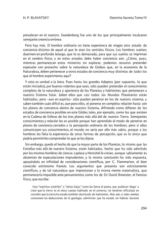 H. P. BLAVATSKY Doctrina Secreta Tomo IV
294
prevalecen en el nuestro. Swedenborg fue uno de los que principalmente inculcaron
semejante creencia errónea.
Pero hay más. El hombre ordinario no tiene experiencia de ningún otro estado de
conciencia distinto de aquel al que le atan los sentidos físicos. Los hombres sueñan;
duermen en profundo letargo, que lo es demasiado, para que sus sueños se impriman
en el cerebro físico; y en estos estados debe haber conciencia aún. ¿Cómo, pues,
mientras permanezcan estos misterios sin explorar, podemos nosotros pretender
especular con provecho sobre la naturaleza de Globos que, en la economía de la
Naturaleza, deben pertenecer a otros estados de conciencia muy distintos de todos los
que el hombre experimenta aquí?
Y esto es verdad a la letra. Pues hasta los grandes Adeptos (por supuesto, lo que
están iniciados), por buenos videntes que sean, sólo pueden pretender el conocimiento
completo de la naturaleza y apariencia de los Planetas y habitantes que pertenecen a
nuestro Sistema Solar. Saben ellos que casi todos los Mundos Planetarios están
habitados, pero –aun en espíritu– sólo pueden penetrar en los de nuestro sistema; y
saben también cuán difícil es, aun para ellos, el ponerse en completa relación hasta con
los planos de conciencia dentro de nuestro Sistema, difiriendo como difieren de los
estados de conciencia posibles en este Globo; tales, por ejemplo, como los que existen
en la Cadena de Esferas de los tres planos más allá del de nuestra Tierra. Semejantes
conocimientos y relación les es posible porque han aprendido el modo de penetrar en
planos de conciencia cerrados a la percepción ordinaria de los hombres; pero si ellos
comunicasen sus conocimientos, el mundo no sería por ello más sabio, porque a los
hombres les falta la experiencia de otras formas de percepción, que es lo único que
podría permitirles comprender lo que se les dijese.
Sin embargo, queda el hecho de que la mayor parte de los Planetas, lo mismo que las
Estrellas más allá de nuestro Sistema, están habitados, hecho que ha sido admitido
por los mismos hombres de ciencia. Laplace y Herschel lo creían, aunque sabiamente es
abstenían de especulaciones imprudentes; y la misma conclusión ha sido expuesta,
apoyándola en infinidad de consideraciones científicas, por C. Flammarion, el bien
conocido astrónomo francés. Los argumentos que presenta son estrictamente
científicos, y de tal naturaleza que impresionan a la misma mente materialista, que
permanecería impasible ante pensamientos como los de Sir David Brewster, el famoso
físico, que escribe:
Esos “espíritus estériles” o “almas bajas” como les llama el poeta, que pudieran llegar a
creer que la tierra es el único cuerpo habitado en el universo, no tendrían dificultad en
concebir que la tierra ha estado también destituida de habitantes. Más aún, si tales mentes
conociesen las deducciones de la geología, admitirían que ha estado sin habitar durante
 