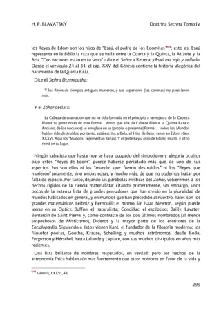 H. P. BLAVATSKY Doctrina Secreta Tomo IV
299
los Reyes de Edom son los hijos de “Esaú, el padre de los Edomitas”644
; esto es, Esaú
representa en la Biblia la raza que se halla entre la Cuarta y la Quinta, la Atlante y la
Aria. “Dos naciones están en tu seno” – dice el Señor a Rebeca; y Esaú era rojo y velludo.
Desde el versículo 24 al 34, el cap. XXV del Génesis contiene la historia alegórica del
nacimiento de la Quinta Raza.
Dice el Siphra Dtzenioutha:
Y los Reyes de tiempos antiguos murieron, y sus superiores [las coronas] no parecieron
más.
Y el Zohar declara:
La Cabeza de una nación que no ha sido formada en el principio a semejanza de la Cabeza
Blanca: su gente no es de esta Forma… Antes que ella [la Cabeza Blanca, la Quinta Raza o
Anciano, de los Ancianos] se arreglase en su [propia, o presente] Forma… todos los Mundos
habían sido destruidos; por tanto, está escrito: y Bela, el Hijo de Beor, reinó en Edom [Gen.
XXXVI. Aquí los “Mundos” representan Razas]. Y él [este Rey u otro de Edom] murió, y otro
reinó en su lugar.
Ningún kabalista que hasta hoy se haya ocupado del simbolismo y alegoría ocultos
bajo estos “Reyes de Edom”, parece haberse percatado más que de uno de sus
aspectos. No son ellos ni los “mundos que fueron destruidos” ni los “Reyes que
murieron” solamente; sino ambas cosas, y mucho más, de que no podemos tratar por
falta de espacio. Por tanto, dejando las parábolas místicas del Zohar, volveremos a los
hechos rígidos de la ciencia materialista; citando primeramente, sin embargo, unos
pocos de la extensa lista de grandes pensadores que han creído en la pluralidad de
mundos habitados en general, y en mundos que han precedido al nuestro. Tales son los
grandes matemáticos Leibniz y Bernouilli; el mismo Sir Isaac Newton, según puede
leerse en su Optics; Buffon, el naturalista; Condillac, el escéptico; Bailly, Lavater,
Bernardin de Saint Pierre; y, como contraste de los dos últimos nombrados (al menos
sospechosos de Misticismo), Diderot y la mayor parte de los escritores de la
Enciclopædia. Siguiendo a éstos vienen Kant, el fundador de la filosofía moderna; los
filósofos poetas, Goethe, Krause, Schelling; y muchos astrónomos, desde Bode,
Fergusson y Hérschel, hasta Lalande y Laplace, con sus muchos discípulos en años más
recientes.
Una lista brillante de nombres respetados, en verdad; pero los hechos de la
astronomía física hablan aún más fuertemente que estos nombres en favor de la vida y
644
Génesis, XXXVI, 43.
 