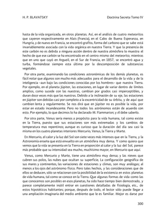 H. P. BLAVATSKY Doctrina Secreta Tomo IV
300
hasta de la vida organizada, en otros planetas. Así, en el análisis de cuatro meteoritos
que cayeron respectivamente en Alais (Francia), en el Cabo de Buena Esperanza, en
Hungría, y de nuevo en Francia, se encontró grafito, forma del carbono que se sabe está
invariablemente asociada con la vida orgánica en nuestra Tierra. Y que la presencia de
este carbón no es debida a ninguna acción dentro de nuestra atmósfera lo muestra el
hecho de que ese carbón se ha encontrado en el centro mismo del meteorito; mientras
que en uno que cayó en Argueil, en el Sur de Francia, en 1857, se encontró agua y
turba, formándose siempre esta última por la descomposición de substancias
vegetales.
Por otra parte, examinando las condiciones astronómicas de los demás planetas, es
fácil notar que algunos son mucho más adecuados para el desarrollo de la vida y de la
inteligencia –aun bajo las condiciones conocidas por los hombres– que nuestra Tierra.
Por ejemplo, en el planeta Júpiter, las estaciones, en lugar de variar dentro de límites
amplios, como sucede con las nuestras, cambian por grados casi imperceptibles, y
duran doce veces más que las nuestras. Debido a la inclinación de su eje, las estaciones
en Júpiter son debidas casi por completo a la excentricidad de su órbita, y de aquí que
cambien lenta y regularmente. Se nos dirá que en Júpiter no es posible la vida, por
estar en estado incandescente. Pero no todos los astrónomos están de acuerdo con
esto. Por ejemplo, lo que decimos lo ha declarado M. Flammarion; y él debe saberlo.
Por otra parte, Venus sería menos a propósito para la vida humana, tal como existe
en la Tierra, puesto que sus estaciones son más extremadas y los cambios de
temperatura mas repentinos; aunque es curioso que la duración del día sea casi la
misma en los cuatro planetas interiores Mercurio, Venus, la Tierra y Marte.
En Mercurio, el calor y la luz del Sol son siete veces más intensos que en la Tierra, y la
Astronomía enseña que está envuelto en un atmósfera muy densa. Y como quiera que
vemos que la vida se presenta en la Tierra en proporción al calor y la luz del Sol, parece
más probable que su intensidad sea mucho, muchísimo mayor, en Mercurio que aquí.
Venus, como Mercurio y Marte, tiene una atmósfera muy densa; y las nieves que
cubren sus polos, las nubes que ocultan su superficie, La configuración geográfica de
sus mares y continentes, las variaciones de estaciones y climas, son muy análogas; al
menos a los ojos del astrónomo físico. Pero tales hechos, y las consideraciones que de
ellos se deducen, sólo se relacionan con la posibilidad de la existencia en estos planetas
de vida humana, tal como se conoce en la Tierra. Que algunas formas de vida como las
que conocemos son posibles en esos planetas, ha sido hace tiempo bien demostrado, y
parece completamente inútil entrar en cuestiones detalladas de fisiología, etc., de
estos hipotéticos habitantes; porque, después de todo, el lector sólo puede llegar a
una ampliación imaginaria del medio ambiente que le es familiar. Mejor es darse por
 
