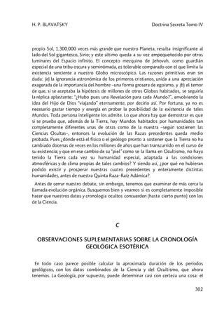 H. P. BLAVATSKY Doctrina Secreta Tomo IV
302
propio Sol, 1.300.000 veces más grande que nuestro Planeta, resulta insignificante al
lado del Sol gigantesco, Sirio; y este último queda a su vez empequeñecido por otros
luminares del Espacio infinito. El concepto mezquino de Jehovah, como guardián
especial de una tribu oscura y seminómada, es tolerable comparado con el que limita la
existencia senciente a nuestro Globo microscópico. Las razones primitivas eran sin
duda: (a) la ignorancia astronómica de los primeros cristianos, unida a una apreciación
exagerada de la importancia del hombre –una forma grosera de egoísmo, y (b) el temor
de que, si se aceptaba la hipótesis de millones de otros Globos habitados, se seguiría
la réplica aplastante: “¿Hubo pues una Revelación para cada Mundo?”, envolviendo la
idea del Hijo de Dios “viajando” eternamente, por decirlo así. Por fortuna, ya no es
necesario gastar tiempo y energía en probar la posibilidad de la existencia de tales
Mundos. Toda persona inteligente los admite. Lo que ahora hay que demostrar es que
si se prueba que, además de la Tierra, hay Mundos habitados por humanidades tan
completamente diferentes unas de otras como de la nuestra –según sostienen las
Ciencias Ocultas–, entonces la evolución de las Razas precedentes queda medio
probada. Pues ¿dónde está el físico o el geólogo pronto a sostener que la Tierra no ha
cambiado docenas de veces en los millones de años que han transcurrido en el curso de
su existencia; y que en ese cambio de su “piel” como se la llama en Ocultismo, no haya
tenido la Tierra cada vez su humanidad especial, adaptada a las condiciones
atmosféricas y de clima propias de tales cambios? Y siendo así, ¿por qué no hubieran
podido existir y prosperar nuestras cuatro precedentes y enteramente distintas
humanidades, antes de nuestra Quinta Raza–Raíz Adámica?
Antes de cerrar nuestro debate, sin embargo, tenemos que examinar de más cerca la
llamada evolución orgánica. Busquemos bien y veamos si es completamente imposible
hacer que nuestros datos y cronología ocultos concuerden (hasta cierto punto) con los
de la Ciencia.
C
OBSERVACIONES SUPLEMENTARIAS SOBRE LA CRONOLOGÍA
GEOLÓGICA ESOTÉRICA
En todo caso parece posible calcular la aproximada duración de los períodos
geológicos, con los datos combinados de la Ciencia y del Ocultismo, que ahora
tenemos. La Geología, por supuesto, puede determinar casi con certeza una cosa: el
 
