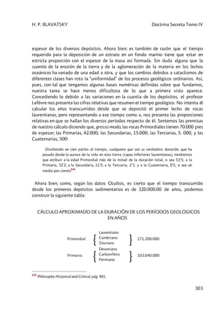 H. P. BLAVATSKY Doctrina Secreta Tomo IV
303
espesor de los diversos depósitos. Ahora bien; es también de razón que el tiempo
requerido para la deposición de un estrato en un fondo marino tiene que estar en
estricta proporción con el espesor de la masa así formada. Sin duda alguna que la
cuantía de la erosión de la tierra y de la aglomeración de la materia en los lechos
oceánicos ha variado de una edad a otra, y que los cambios debidos a cataclismos de
diferentes clases han roto la “uniformidad” de los procesos geológicos ordinarios. Así,
pues, con tal que tengamos algunas bases numéricas definidas sobre que fundarnos,
nuestra tarea se hace menos dificultosa de lo que a primera vista aparece.
Concediendo lo debido a las variaciones en la cuantía de los depósitos, el profesor
Lefèvre nos presenta las cifras relativas que resumen el tiempo geológico. No intenta él
calcular los años transcurridos desde que se depositó el primer lecho de rocas
laurentianas, pero representando a ese tiempo como x, nos presenta las proporciones
relativas en que se hallan los diversos períodos respecto de él. Sentemos las premisas
de nuestro cálculo diciendo que, grosso modo, las rocas Primordiales tienen 70.000 pies
de espesor; las Primarias, 42.000; las Secundarias, 15.000; las Terciarias, 5. 000, y las
Cuaternarias, 500:
Dividiendo en cien partes el tiempo, cualquiera que sea su verdadera duración, que ha
pasado desde la aurora de la vida en esta tierra [capas inferiores laurentianas], tendremos
que atribuir a la edad Primordial más de la mitad de la duración total, o sea 53’5; a la
Primaria, 32’2; a la Secundaria, 11’5; a la Terciaria, 2’3, y a la Cuaternaria, 0’5, o sea un
medio por ciento
646
.
Ahora bien; como, según los datos Ocultos, es cierto que el tiempo transcurrido
desde los primeros depósitos sedimentarios es de 320.000.00 de años, podemos
construir la siguiente tabla:
CÁLCULO APROXIMADO DE LA DURACIÓN DE LOS PERÍODOS GEOLÓGICOS
EN AÑOS
Primordial
{
Laurentiano
Cambriano
Siluriano } 171.200.000
Primario
{
Devoniano
Carbonífero
Permiano } 103.040.000
646
Philosophy Historical and Critical, pág. 481.
 