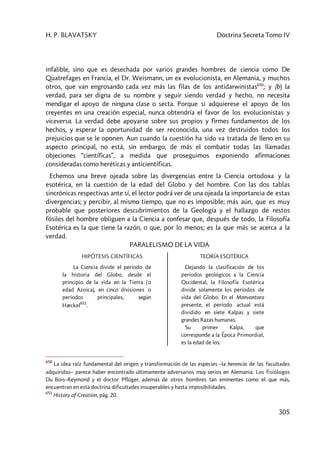 H. P. BLAVATSKY Doctrina Secreta Tomo IV
305
infalible, sino que es desechada por varios grandes hombres de ciencia como De
Quatrefages en Francia, el Dr. Weismann, un ex evolucionista, en Alemania, y muchos
otros, que van engrosando cada vez más las filas de los antidarwinistas650
; y (b) la
verdad, para ser digna de su nombre y seguir siendo verdad y hecho, no necesita
mendigar el apoyo de ninguna clase o secta. Porque si adquierese el apoyo de los
creyentes en una creación especial, nunca obtendría el favor de los evolucionistas y
viceversa. La verdad debe apoyarse sobre sus propios y firmes fundamentos de los
hechos, y esperar la oportunidad de ser reconocida, una vez destruidos todos los
prejuicios que se le oponen. Aun cuando la cuestión ha sido va tratada de lleno en su
aspecto principal, no está, sin embargo, de más el combatir todas las llamadas
objeciones “científicas”, a medida que proseguimos exponiendo afirmaciones
consideradas como heréticas y anticientíficas.
Echemos una breve ojeada sobre las divergencias entre la Ciencia ortodoxa y la
esotérica, en la cuestión de la edad del Globo y del hombre. Con las dos tablas
sincrónicas respectivas ante sí, el lector podrá ver de una ojeada la importancia de estas
divergencias; y percibir, al mismo tiempo, que no es imposible; más aún, que es muy
probable que posteriores descubrimientos de la Geología y el hallazgo de restos
fósiles del hombre obliguen a la Ciencia a confesar que, después de todo, la Filosofía
Esotérica es la que tiene la razón, o que, por lo menos; es la que más se acerca a la
verdad.
PARALELISMO DE LA VIDA
HIPÓTESIS CIENTÍFICAS
La Ciencia divide el período de
la historia del Globo, desde el
principio de la vida en la Tierra (o
edad Azoica), en cinco divisiones o
períodos principales, según
Hæckel
651
.
TEORÍA ESOTÉRICA
Dejando la clasificación de los
períodos geológicos a la Ciencia
Occidental, la Filosofía Esotérica
divide solamente los períodos de
vida del Globo. En el Manvantara
presente, el período actual está
dividido en siete Kalpas y siete
grandes Razas humanas.
Su primer Kalpa, que
corresponde a la Época Primordial,
es la edad de los:
650
La idea raíz fundamental del origen y transformación de las especies –la herencia de las facultades
adquiridas– parece haber encontrado últimamente adversarios muy serios en Alemania. Los fisiólogos
Du Bois–Reymond y el doctor Pflüger, además de otros hombres tan eminentes como el que más,
encuentran en esta doctrina dificultades insuperables y hasta imposibilidades.
651
History of Creation, pág. 20.
 