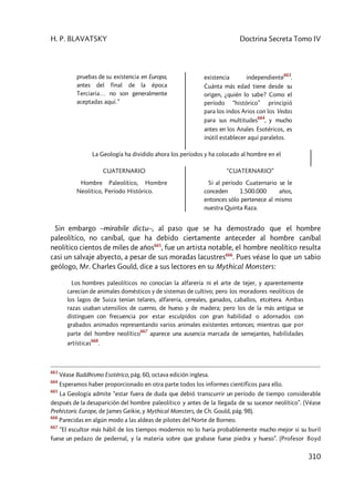 H. P. BLAVATSKY Doctrina Secreta Tomo IV
310
pruebas de su existencia en Europa,
antes del final de la época
Terciaria… no son generalmente
aceptadas aquí.”
existencia independiente
663
.
Cuánta más edad tiene desde su
origen, ¿quién lo sabe? Como el
período “histórico” principió
para los indos Arios con los Vedas
para sus multitudes
664
, y mucho
antes en los Anales Esotéricos, es
inútil establecer aquí paralelos.
La Geología ha dividido ahora los períodos y ha colocado al hombre en el
CUATERNARIO
Hombre Paleolítico, Hombre
Neolítico, Período Histórico.
“CUATERNARIO”
Si al período Cuaternario se le
conceden 1.500.000 años,
entonces sólo pertenece al mismo
nuestra Quinta Raza.
Sin embargo –mirabile dictu–, al paso que se ha demostrado que el hombre
paleolítico, no caníbal, que ha debido ciertamente anteceder al hombre caníbal
neolítico cientos de miles de años665
, fue un artista notable, el hombre neolítico resulta
casi un salvaje abyecto, a pesar de sus moradas lacustres666
. Pues véase lo que un sabio
geólogo, Mr. Charles Gould, dice a sus lectores en su Mythical Monsters:
Los hombres paleolíticos no conocían la alfarería ni el arte de tejer, y aparentemente
carecían de animales domésticos y de sistemas de cultivo; pero los moradores neolíticos de
los lagos de Suiza tenían telares, alfarería, cereales, ganados, caballos, etcétera. Ambas
razas usaban utensilios de cuerno, de hueso y de madera; pero los de la más antigua se
distinguen con frecuencia por estar esculpidos con gran habilidad o adornados con
grabados animados representando varios animales existentes entonces; mientras que por
parte del hombre neolítico
667
aparece una ausencia marcada de semejantes, habilidades
artísticas
668
.
663
Véase Buddhismo Esotérico, pág. 60, octava edición inglesa.
664
Esperamos haber proporcionado en otra parte todos los informes científicos para ello.
665
La Geología admite “estar fuera de duda que debió transcurrir un período de tiempo considerable
después de la desaparición del hombre paleolítico y antes de la llegada de su sucesor neolítico”. (Véase
Prehistoric Europe, de James Geikie, y Mythical Monsters, de Ch. Gould, pág. 98).
666
Parecidas en algún modo a las aldeas de pilotes del Norte de Borneo.
667
“El escultor más hábil de los tiempos modernos no lo haría probablemente mucho mejor si su buril
fuese un pedazo de pedernal, y la materia sobre que grabase fuese piedra y hueso”. (Profesor Boyd
 