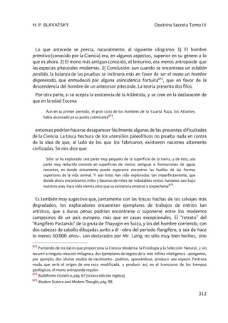 H. P. BLAVATSKY Doctrina Secreta Tomo IV
312
Lo que antecede se presta, naturalmente, al siguiente silogismo: 1) El hombre
primitivo (conocido por la Ciencia) era, en algunos aspectos, superior en su género a lo
que es ahora. 2) El mono más antiguo conocido, el lemurino, era menos antropoide que
las especies pitecoides modernas. 3) Conclusión: aun cuando se encontrase un eslabón
perdido, la balanza de las pruebas se inclinaría más en favor de ser el mono un hombre
degenerado, que enmudeció por alguna coincidencia fortuita671
, que en favor de la
descendencia del hombre de un antecesor pitecoide. La teoría presenta dos filos.
Por otra parte, si se acepta la existencia de la Atlántida, y se cree en la declaración de
que en la edad Eocena
Aun en su primer período, el gran ciclo de los hombres de la Cuarta Raza, los Atlantes,
había alcanzado ya su punto culminante
672
,
entonces podrían hacerse desaparecer fácilmente algunas de las presentes dificultades
de la Ciencia. La tosca hechura de los utensilios paleolíticos no prueba nada en contra
de la idea de que, al lado de los que los fabricaron, existieron naciones altamente
civilizadas. Se nos dice que:
Sólo se ha explorado una parte muy pequeña de la superficie de la tierra, y de ésta, una
parte muy reducida consiste en superficies de tierras antiguas o formaciones de aguas
recientes, en donde únicamente puede esperarse encontrar las huellas de las formas
superiores de la vida animal. Y aun éstas han sido exploradas tan imperfectamente, que
donde ahora encontramos miles y decenas de miles de indudables restos humanos casi bajo
nuestros pies, hace sólo treinta años que su existencia empezó a sospecharse
673
.
Es también muy sugestivo que, juntamente con las toscas hachas de los salvajes más
degradados, los exploradores encuentran ejemplares de trabajos de mérito tan
artístico, que a duras penas podrían encontrarse o suponerse entre los modernos
campesinos de un país europeo, más que en casos excepcionales. El “retrato” del
“Rangífero Pastando” de la gruta de Thayugin en Suiza, y los del hombre corriendo, con
dos cabezas de caballo dibujadas junto a él –obra del período Rangífero, o sea de hace
lo menos 50.000 años–, son declarados por Mr. Laing, no sólo muy bien hechos, sino
671
Partiendo de los datos que proporciona la Ciencia Moderna, la Fisiología y la Selección Natural, y sin
recurrir a ninguna creación milagrosa, dos ejemplares de negros de la más ínfima inteligencia –pongamos,
por ejemplo, dos idiotas mudos de nacimiento– podrían, apareándose, producir una especie Pastrana
muda, que sería el origen de una raza modificada, y producir así, en el transcurso de los tiempos
geológicos, el mono antropoide regular.
672
Buddhismo Esotérico, pág. 67 (octava edición inglesa).
673
Modern Science and Modern Thought, pág. 98.
 