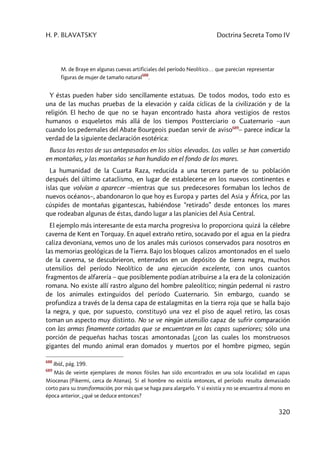 H. P. BLAVATSKY Doctrina Secreta Tomo IV
320
M. de Braye en algunas cuevas artificiales del período Neolítico… que parecían representar
figuras de mujer de tamaño natural
688
.
Y éstas pueden haber sido sencillamente estatuas. De todos modos, todo esto es
una de las muchas pruebas de la elevación y caída cíclicas de la civilización y de la
religión. El hecho de que no se hayan encontrado hasta ahora vestigios de restos
humanos o esqueletos más allá de los tiempos Postterciario o Cuaternario –aun
cuando los pedernales del Abate Bourgeois puedan servir de aviso689
– parece indicar la
verdad de la siguiente declaración esotérica:
Busca los restos de sus antepasados en los sitios elevados. Los valles se han convertido
en montañas, y las montañas se han hundido en el fondo de los mares.
La humanidad de la Cuarta Raza, reducida a una tercera parte de su población
después del último cataclismo, en lugar de establecerse en los nuevos continentes e
islas que volvían a aparecer –mientras que sus predecesores formaban los lechos de
nuevos océanos–, abandonaron lo que hoy es Europa y partes del Asia y África, por las
cúspides de montañas gigantescas, habiéndose “retirado” desde entonces los mares
que rodeaban algunas de éstas, dando lugar a las planicies del Asia Central.
El ejemplo más interesante de esta marcha progresiva lo proporciona quizá la célebre
caverna de Kent en Torquay. En aquel extraño retiro, socavado por el agua en la piedra
caliza devoniana, vemos uno de los anales más curiosos conservados para nosotros en
las memorias geológicas de la Tierra. Bajo los bloques calizos amontonados en el suelo
de la caverna, se descubrieron, enterrados en un depósito de tierra negra, muchos
utensilios del período Neolítico de una ejecución excelente, con unos cuantos
fragmentos de alfarería – que posiblemente podían atribuirse a la era de la colonización
romana. No existe allí rastro alguno del hombre paleolítico; ningún pedernal ni rastro
de los animales extinguidos del período Cuaternario. Sin embargo, cuando se
profundiza a través de la densa capa de estalagmitas en la tierra roja que se halla bajo
la negra, y que, por supuesto, constituyó una vez el piso de aquel retiro, las cosas
toman un aspecto muy distinto. No se ve ningún utensilio capaz de sufrir comparación
con las armas finamente cortadas que se encuentran en las capas superiores; sólo una
porción de pequeñas hachas toscas amontonadas (¿con las cuales los monstruosos
gigantes del mundo animal eran domados y muertos por el hombre pigmeo, según
688
Ibíd., pág. 199.
689
Más de veinte ejemplares de monos fósiles han sido encontrados en una sola localidad en capas
Miocenas (Pikermi, cerca de Atenas). Si el hombre no existía entonces, el período resulta demasiado
corto para su transformación, por más que se haga para alargarlo. Y si existía y no se encuentra al mono en
época anterior, ¿qué se deduce entonces?
 