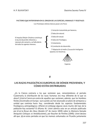 H. P. BLAVATSKY Doctrina Secreta Tomo IV
337
FACTORES QUE INTERVIENEN EN EL ORIGEN DE LAS ESPECIES, ANIMALES Y VEGETALES
Los Prototipos etéreos básicos pasan a lo Físico
El Impulso Dhyân–Choânico constituye
la ley de desarrollo inherente y
necesaria de Lamarck, y se halla detrás
de todos los agentes menores. {
1 Variación transmitida por herencia.
2 Selección natural.
3 Selección sexual.
4 Selección fisiológica.
5 Aislamiento.
6 Correlación de desarrollo.
7 Adaptación al medio. (Causación inteligente
opuesta a la mecánica).
Especies
B
LAS RAZAS PALEOLÍTICAS EUROPEAS: DE DÓNDE PROVIENEN, Y
CÓMO ESTÁN DISTRIBUIDAS
¿Es la Ciencia contraria a los que sostienen que, remontándonos al período
Cuaternario, la distribución de las razas humanas era muy diferente de lo que es
ahora? ¿Está la Ciencia en contra de aquellos que sostienen, además, que los hombres
fósiles encontrados en Europa –aun cuando casi han alcanzado un plano de semejanza y
unidad que continúa hasta hoy, considerado desde los aspectos fundamentales
fisiológicos y antropológicos– difieren sin embargo algunas veces mucho del tipo de la
población hoy existente? El difunto M. Littré admitía esto en un artículo publicado
por él en la Revue des Deux Mondes (1º de marzo 1859) sobre la Memoria llamada
Antiquités Celtiques et Antédiluviennes, por Boucher de Perthes (1849). Littré declara
allí que: (a) en estos períodos en que los mamuts exhumados en Picardía juntamente
 