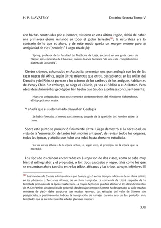 H. P. BLAVATSKY Doctrina Secreta Tomo IV
338
con hachas construidas por el hombre, vivieron en esta última región, debió de haber
una primavera eterna reinando en todo el globo terrestre707
; la naturaleza era lo
contrario de lo que es ahora, y de este modo queda un margen enorme para la
antigüedad de esos “períodos”. Luego añade (b):
Spring, profesor de la Facultad de Medicina de Lieja, encontró en una gruta cerca de
Namur, en la montaña de Chauvaux, nuevos huesos humanos “de una raza completamente
distinta de la nuestra”.
Ciertos cráneos, exhumados en Australia, presentan una gran analogía con los de las
razas negras del África, según Littré; mientras que otros, descubiertos en las orillas del
Danubio y del Rhin, se parecen a los cráneos de los caribes y de los antiguos habitantes
del Perú y Chile. Sin embargo, se niega el Diluvio, ya sea el Bíblico o el Atlántico. Pero
otros descubrimientos geológicos han hecho que Gaudry escribiese concluyentemente:
Nuestros antepasados eran positivamente contemporáneos del rhinoceros tichorrchinus,
el hippopotamus major.
Y añadía que el suelo llamado diluvial en Geología
Se había formado, al menos parcialmente, después de la aparición del hombre sobre la
tierra.
Sobre este punto se pronunció finalmente Littré. Luego demostró él la necesidad, en
vista de la “resurrección de tantos testimonios antiguos”, de revisar todos los orígenes,
todas las épocas, y añadía que hubo una edad hasta ahora no estudiada.
Ya sea en los albores de la época actual, o, según creo, al principio de la época que la
precedió.
Los tipos de los cráneos encontrados en Europa son de dos clases, como se sabe muy
bien: el orthognatos y el prognatos, o los tipos caucásico y negro, tales como los que
se encuentran ahora tan sólo entre las tribus africanas y las tribus salvajes inferiores. El
707
Los hombres de Ciencia admiten ahora que Europa gozó en los tiempos Mioceno de un clima cálido;
en los pliocenos o Terciarios últimos, de un clima templado. La contienda de Littré respecto de la
templada primavera de la época Cuaternaria –a cuyos depósitos pueden atribuirse los descubrimientos
de M. De Perthes de utensilios de pedernal (desde cuyo tiempo el Somme ha desgastado su valle muchas
veintenas de pies)– debe aceptarse con muchas reservas. Las reliquias del valle de Somme son
postglaciales, y positivamente indican la inmigración de salvajes durante uno de los períodos más
templados que se sucedieron entre edades glaciales menores.
 