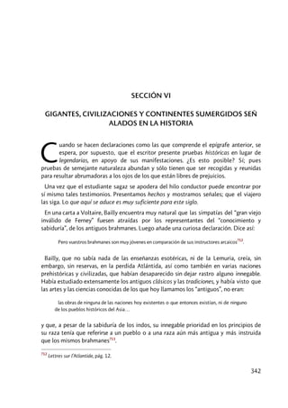 342
SECCIÓN VI
GIGANTES, CIVILIZACIONES Y CONTINENTES SUMERGIDOS SEÑ
ALADOS EN LA HISTORIA
uando se hacen declaraciones como las que comprende el epígrafe anterior, se
espera, por supuesto, que el escritor presente pruebas históricas en lugar de
legendarias, en apoyo de sus manifestaciones. ¿Es esto posible? Sí; pues
pruebas de semejante naturaleza abundan y sólo tienen que ser recogidas y reunidas
para resultar abrumadoras a los ojos de los que están libres de prejuicios.
Una vez que el estudiante sagaz se apodera del hilo conductor puede encontrar por
sí mismo tales testimonios. Presentamos hechos y mostramos señales; que el viajero
las siga. Lo que aquí se aduce es muy suficiente para este siglo.
En una carta a Voltaire, Bailly encuentra muy natural que las simpatías del “gran viejo
inválido de Ferney” fuesen atraídas por los representantes del “conocimiento y
sabiduría”, de los antiguos brahmanes. Luego añade una curiosa declaración. Dice así:
Pero vuestros brahmanes son muy jóvenes en comparación de sus instructores arcaicos
712
.
Bailly, que no sabía nada de las enseñanzas esotéricas, ni de la Lemuria, creía, sin
embargo, sin reservas, en la perdida Atlántida, así como también en varias naciones
prehistóricas y civilizadas, que habían desaparecido sin dejar rastro alguno innegable.
Había estudiado extensamente los antiguos clásicos y las tradiciones, y había visto que
las artes y las ciencias conocidas de los que hoy llamamos los “antiguos”, no eran:
las obras de ninguna de las naciones hoy existentes o que entonces existían, ni de ninguno
de los pueblos históricos del Asia…
y que, a pesar de la sabiduría de los indos, su innegable prioridad en los principios de
su raza tenía que referirse a un pueblo o a una raza aún más antigua y más instruida
que los mismos brahmanes713
.
712
Lettres sur l’Atlantide, pág. 12.
C
 