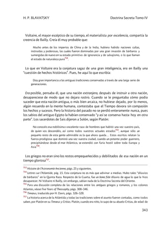 H. P. BLAVATSKY Doctrina Secreta Tomo IV
343
Voltaire, el mayor escéptico de su tiempo, el materialista por excelencia, compartía la
creencia de Bailly. Creía él muy probable que:
Mucho antes de los imperios de China y de la India, hubiera habido naciones cultas,
instruidas y poderosas, las cuales fueron dominadas por una gran invasión de bárbaros y
sumergidas de nuevo en su estado primitivo de ignorancia y de salvajismo, o lo que llaman
el estado de naturaleza pura
714
.
Lo que en Voltaire era la conjetura sagaz de una gran inteligencia, era en Bailly una
“cuestión de hechos históricos”. Pues, he aquí lo que escribía:
Doy gran importancia a las antiguas tradiciones conservadas a través de una larga serie de
generaciones.
Era posible, pensaba él, que una nación extranjera, después de instruir a otra nación,
desapareciese de modo que no dejara rastro. Cuando se le preguntaba cómo podía
suceder que esta nación antigua, o más bien arcaica, no hubiese dejado, por lo menos,
algún recuerdo en la mente humana, contestaba que el Tiempo devora sin compasión
los hechos y sucesos. Pero la historia del pasado no se perdió enteramente nunca, pues
los sabios del antiguo Egipto la habían conservado “y así se conserva hasta hoy en otra
parte”. Los sacerdotes de Sais dijeron a Solón, según Platón:
No conocéis esa nobilísima v excelente raza de hombres que habitó una vez vuestro país,
de quien vos descendéis, así como todos vuestros actuales estados
715
, aunque sólo un
pequeño resto de esta gente admirable es la que ahora queda… Estos escritos relatan la
fuerza prodigiosa que dominó una vez vuestra ciudad, cuando un potente poder guerrero,
precipitándose desde el mar Atlántico, se extendió con furia hostil sobre toda Europa y
Asia
716
.
Los griegos no eran sino los restos empequeñecidos y debilitados de esa nación en un
tiempo gloriosa717
.
713
Histoire de l’Astronomie Ancienne, págs. 25 y siguientes.
714
Lettres sur l’Atlantide, pág. 15. Esta conjetura no es más que adivinar a medias. Hubo tales “diluvios
de bárbaros” en la Quinta Raza. Respecto de la Cuarta, fue un bona fide diluvio de agua lo que la hizo
desaparecer. Ni Voltaire ni Bailly, sin embargo, sabían nada de la Doctrina Secreta del Oriente.
715
Para una discusión completa de las relaciones entre los antiguos griegos y romanos, y los colonos
Atlantes, véase Five Years of Theosophy, págs. 308–346.
716
Timœus, traducido por H. Davis, págs. 326–328.
717
La historia acerca de la Atlántida y todas las tradiciones sobre el asunto fueron contadas, como todos
saben, por Platón en su Timœus y Critias. Platón, cuando era niño, lo supo de su abuelo Critias, de edad de
 