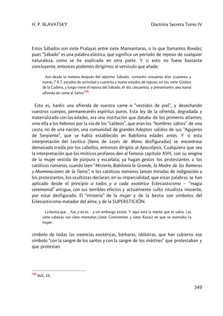 H. P. BLAVATSKY Doctrina Secreta Tomo IV
349
Estos Sábados son siete Pralayas entre siete Manvantaras, o lo que llamamos Rondas;
pues “Sábado” es una palabra elástica, que significa un período de reposo de cualquier
naturaleza, como se ha explicado en otra parte. Y si esto no fuese bastante
concluyente, entonces podemos dirigirnos al versículo que añade:
Aun desde la mañana después del séptimo Sábado, contaréis cincuenta días [cuarenta y
nueve, 7 X 7, estados de actividad y cuarenta y nueve estados de reposo, en los siete Globos
de la Cadena, y luego viene el reposo del Sábado, el día cincuenta]; y presentaréis una nueva
ofrenda de carne al Señor
729
.
Esto es, haréis una ofrenda de vuestra carne o “vestidos de piel”, y desechando
vuestros cuerpos, permaneceréis espíritus puros. Esta ley de la ofrenda, degradada y
materializada con las edades, era una institución que databa de los primeros atlantes;
vino ella a los hebreos por la vía de los “caldeos”, que eran los “hombres sabios” de una
casta, no de una nación, una comunidad de grandes Adeptos salidos de sus “Agujeros
de Serpiente”, que se había establecido en Babilonia edades antes. Y si esta
interpretación del Levítico (lleno de Leyes de Manu desfiguradas) se encontrase
demasiado traída por los cabellos, entonces dirigíos al Apocalipsis. Cualquiera que sea
la interpretación que los místicos profanos den al famoso capítulo XVII, con su enigma
de la mujer vestida de púrpura y escarlata; ya hagan gestos los protestantes a los
católicos romanos, cuando leen “Misterio, Babilonia la Grande, la Madre de las Rameras
y Abominaciones de la Tierra”, o los católicos romanos lancen miradas de indignación a
los protestantes, los ocultistas declaran, en su imparcialidad, que estas palabras se han
aplicado desde el principio a todos y a cada exotérico Eclesiasticismo – “magia
ceremonial” antigua, con sus terribles efectos y actualmente culto ritualista inocente,
por estar desfigurado. El “misterio” de la mujer y de la bestia son símbolos del
Eclesiasticismo matador del alma, y de la SUPERSTICIÓN.
La bestia que… fue, y no es… y sin embargo existe. Y aquí está la mente que es sabia. Las
siete cabezas son siete montañas [siete Continentes y siete Razas] en que se asentaba la
mujer.
símbolo de todas las creencias exotéricas, bárbaras, idólatras, que han cubierto ese
símbolo “con la sangre de los santos y con la sangre de los mártires” que protestaban y
que protestan.
729
Ibíd., 16.
 