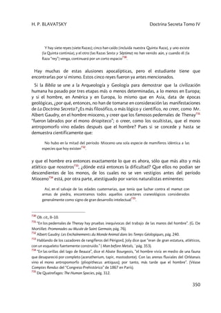 H. P. BLAVATSKY Doctrina Secreta Tomo IV
350
Y hay siete reyes [siete Razas]; cinco han caído [incluida nuestra Quinta Raza], y uno existe
[la Quinta continúa], y el otro [las Razas Sexta y Séptima] no han venido aún, y cuando él [la
Raza “rey”] venga, continuará por un corto espacio
730
.
Hay muchas de estas alusiones apocalípticas, pero el estudiante tiene que
encontrarlas por sí mismo. Estos cinco reyes fueron ya antes mencionados.
Si la Biblia se une a la Arqueología y Geología para demostrar que la civilización
humana ha pasado por tres etapas más o menos determinadas, a lo menos en Europa;
y si el hombre, en América y en Europa, lo mismo que en Asia, data de épocas
geológicas, ¿por qué, entonces, no han de tomarse en consideración las manifestaciones
de La Doctrina Secreta? ¿Es más filosófico, o más lógico y científico, no creer, como Mr.
Albert Gaudry, en el hombre mioceno, y creer que los famosos pedernales de Thenay731
“fueron labrados por el mono driopiteco”; o creer, como los ocultistas, que el mono
antropomorfo vino edades después que el hombre? Pues si se concede y hasta se
demuestra científicamente que:
No hubo en la mitad del período Mioceno una sola especie de mamíferos idéntica a las
especies que hoy existen
732
.
y que el hombre era entonces exactamente lo que es ahora, sólo que más alto y más
atlético que nosotros733
, ¿dónde está entonces la dificultad? Que ellos no podían ser
descendientes de los monos, de los cuales no se ven vestigios antes del período
Mioceno734
está, por otra parte, atestiguado por varios naturalistas eminentes:
Así, en el salvaje de las edades cuaternarias, que tenía que luchar contra el mamut con
armas de piedra, encontramos todos aquellos caracteres craneológicos considerados
generalmente como signo de gran desarrollo intelectual
735
.
730
Ob. cit., 8–10.
731
“En los pedernales de Thenay hay pruebas inequívocas del trabajo de las manos del hombre”. (G. De
Mortillet: Promenades au Musée de Saint Germain, pág. 76).
732
Albert Gaudry: Les Enchaînements du Monde Animal dans les Temps Géologiques, pág. 240.
733
Hablando de los cazadores de rangíferos del Périgord, Joly dice que “eran de gran estatura, atléticos,
con un esqueleto fuertemente construido.” ( Man before Metals, `pág. 353).
734
“En las orillas del lago de Beauce”, dice el Abate Bourgeois, “el hombre vivía en medio de una fauna
que desapareció por completo (aceratherium, tapir, mastodonte). Con las arenas fluviales del Orléanais
vino el mono antropomorfo (pliopithecus antiquus); por tanto, más tarde que el hombre”. (Véase
Comptes Rendus del “Congreso Prehistórico” de 1867 en París).
735
De Quatrefages: The Human Species, pág. 312.
 