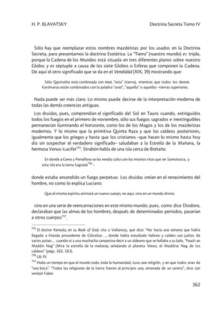 H. P. BLAVATSKY Doctrina Secreta Tomo IV
362
Sólo hay que reemplazar estos nombres mazdeístas por los usados en la Doctrina
Secreta, para presentarnos la doctrina Esotérica. La “Tierra” (nuestro mundo) es triple,
porque la Cadena de los Mundos está situada en tres diferentes planos sobre nuestro
Globo; y es séptuple a causa de los siete Globos o Esferas que componen la Cadena.
De aquí el otro significado que se da en el Vendidâd (XIX, 39) mostrando que:
Sólo Qaniratha está combinada con imat, “esta” (tierra), mientras que todos los demás
Karshvaras están combinados con la palabra “avat”, “aquella” o aquellas –tierras superiores.
Nada puede ser más claro. Lo mismo puede decirse de la interpretación moderna de
todas las demás creencias antiguas.
Los druidas, pues, comprendían el significado del Sol en Tauro cuando, extinguidos
todos los fuegos en el primero de noviembre, sólo sus fuegos sagrados e inextinguibles
permanecían iluminando el horizonte, como los de los Magos y los de los mazdeístas
modernos. Y lo mismo que la primitiva Quinta Raza y que los caldeos posteriores,
igualmente que los griegos y hasta que los cristianos –que hacen lo mismo hasta hoy
día sin sospechar el verdadero significado– saludaban a la Estrella de la Mañana, la
hermosa Venus–Lucifer755
. Strabón habla de una isla cerca de Bretaña:
En donde a Ceres y Perséfona se les rendía culto con los mismos ritos que en Samotracia, y
esta isla era la Iarna Sagrada
756
–
donde estaba encendido un fuego perpetuo. Los druidas creían en el renacimiento del
hombre, no como lo explica Luciano:
Que el mismo espíritu animará un nuevo cuerpo, no aquí, sino en un mundo divino.
sino en una serie de reencarnaciones en este mismo mundo; pues, como dice Diodoro,
declaraban que las almas de los hombres, después de determinados períodos, pasarían
a otros cuerpos757
.
755
El doctor Kenealy, en su Book of God, cita a Vallancey, que dice: “No hacía una semana que había
llegado a Irlanda procedente de Gibraltar…, donde había estudiado hebreo y caldeo con judíos de
varios países… cuando oí a una muchacha campesina decir a un aldeano que se hallaba a su lado, “Feach an
Maddin Nag” (Mira la estrella de la mañana), señalando al planeta Venus, el Maddina Nag de los
caldeos” (págs. 162, 163).
756
Lib. IV.
757
Hubo un tiempo en que el mundo todo, toda la humanidad, tuvo una religión, y en que todos eran de
“una boca”. “Todas las religiones de la tierra fueron al principio una, emanada de un centro”, dice con
verdad Faber.
 