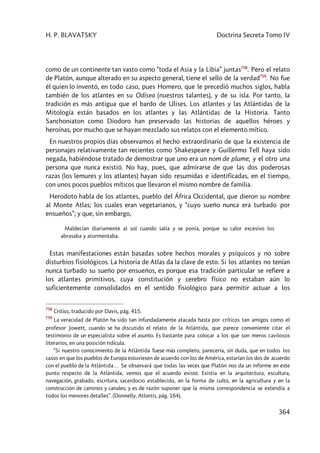 H. P. BLAVATSKY Doctrina Secreta Tomo IV
364
como de un continente tan vasto como “toda el Asia y la Libia” juntas758
. Pero el relato
de Platón, aunque alterado en su aspecto general, tiene el sello de la verdad759
. No fue
él quien lo inventó, en todo caso, pues Homero, que le precedió muchos siglos, habla
también de los atlantes en su Odisea (nuestros talantes), y de su isla. Por tanto, la
tradición es más antigua que el bardo de Ulises. Los atlantes y las Atlántidas de la
Mitología están basados en los atlantes y las Atlántidas de la Historia. Tanto
Sanchoniaton como Diodoro han preservado las historias de aquellos héroes y
heroínas, por mucho que se hayan mezclado sus relatos con el elemento mítico.
En nuestros propios días observamos el hecho extraordinario de que la existencia de
personajes relativamente tan recientes como Shakespeare y Guillermo Tell haya sido
negada, habiéndose tratado de demostrar que uno era un nom de plume, y el otro una
persona que nunca existió. No hay, pues, que admirarse de que las dos poderosas
razas (los lemures y los atlantes) hayan sido resumidas e identificadas, en el tiempo,
con unos pocos pueblos míticos que llevaron el mismo nombre de familia.
Herodoto habla de los atlantes, pueblo del África Occidental, que dieron su nombre
al Monte Atlas; los cuales eran vegetarianos, y “cuyo sueño nunca era turbado por
ensueños”; y que, sin embargo,
Maldecían diariamente al sol cuando salía y se ponía, porque su calor excesivo los
abrasaba y atormentaba.
Estas manifestaciones están basadas sobre hechos morales y psíquicos y no sobre
disturbios fisiológicos. La historia de Atlas da la clave de esto. Si los atlantes no tenían
nunca turbado su sueño por ensueños, es porque esa tradición particular se refiere a
los atlantes primitivos, cuya constitución y cerebro físico no estaban aún lo
suficientemente consolidados en el sentido fisiológico para permitir actuar a los
758
Critias, traducido por Davis, pág. 415.
759
La veracidad de Platón ha sido tan infundadamente atacada hasta por críticos tan amigos como el
profesor Jowett, cuando se ha discutido el relato de la Atlántida, que parece conveniente citar el
testimonio de un especialista sobre el asunto. Es bastante para colocar a los que son meros cavilosos
literarios, en una posición ridícula.
“Si nuestro conocimiento de la Atlántida fuese más completo, parecería, sin duda, que en todos los
casos en que los pueblos de Europa estuviesen de acuerdo con los de América, estarían los dos de acuerdo
con el pueblo de la Atlántida… Se observará que todas las veces que Platón nos da un informe en este
punto respecto de la Atlántida, vemos que el acuerdo existe. Existía en la arquitectura, escultura,
navegación, grabado, escritura, sacerdocio establecido, en la forma de culto, en la agricultura y en la
construcción de caminos y canales; y es de razón suponer que la misma correspondencia se extendía a
todos los menores detalles”. (Donnelly, Atlantis, pág. 164).
 